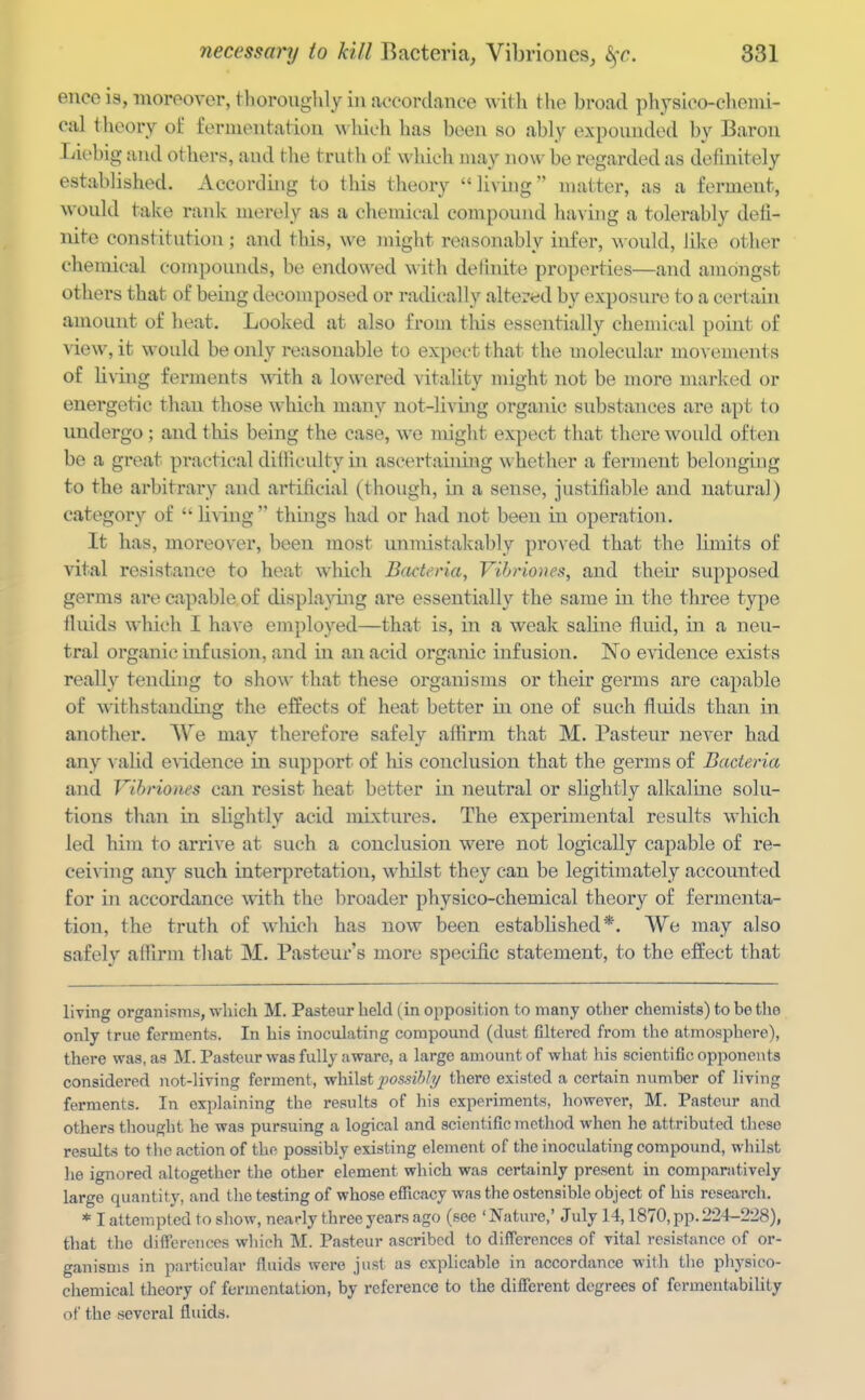 eneo is, moreover, tlioroughly in accordance w ith the broad physico-cheuii- cal theory of fernieutation w hich has been so ably expounded by Baron Liebig and others, and the truth of which may now be regarded as defniitely established. According to this theory livhig matter, as a ferment, would take rank merely as a chemical compound having a tolerably defi- nite constitution; and this, we might reasonably infer, would, like other chemical compounds, be endowed with detinite properties—and amongst others that of being decomposed or radically altered by exposure to a certain amount of heat. Looked at also from tlus essentially chemical point of view, it would be only reasonable to expect that the molecular mo^•em(^nts of living ferments mth a lowered vitality might not be more marked or energetic than those which many not-living orgaiuc substances are apt to undergo ; and this being the case, we might expect that there would often be a gi'eat practical ditficulty in ascertaining whether a fenneut belonging to the arbitrary and artificial (though, in a sense, justifiable and natural) category of living things had or had not been in operation. It has, moreover, been most unmistakably proved that the limits of vital resistance to heat which Bacteria, Vihriones, and theu' supposed germs are capable of displacing are essentially the same in the three type fiiiids which I have employed—that is, in a weak saline fluid, in a neu- tral organic infusion, and in an acid organic infusion. No evidence exists really tending to show that these organisms or their germs are capable of withstanding the effects of heat better in one of such fluids than in another. We may therefore safely affirm that M. Pasteur never had any v alid evidence in support of his conclusion that the germs of Bacteria and Vihriones can resist heat better in neutral or slightly alkaline solu- tions than in slightly acid mixtures. The experimental results which led him to arrive at such a conclusion were not logically capable of re- ceiving any such iuterpretation, whilst they can be legitimately accounted for in accordance with the broader physico-chemical theory of fermenta- tion, the truth of wliich has now been established*. We may also safely affirm that M. Pasteur's more specific statement, to the effect that living organisms, wliich M. Pasteur held (in opposition to many other chemists) to be the only true ferments. In his inoculating compound (dust filtered fi'om the atmosphere), there was, as M. Pasteur was fully aware, a large amount of what his scientific opponents considered not-living ferment, vrhiXst possibly there existed a certain number of living ferments. In explaining the results of his experiments, however, M. Pasteur and others tliought he was pursuing a logical and scientific method when he attributed these results to the action of the possibly existing element of the inoculating compound, wiiilst he ignored altogether the other element which was certainly present in comparatively large quantity, and the testing of whose eflicacy was the ostensible object of his research, * I attempted to show, nearly three years ago (see 'Nature,' July 14,1870, pp. 224-228), that the differences which M. Pasteur ascribed to differences of vital resistance of or- ganisms in particular fluids were just as explicable in accordance with tlie physico- chemical theory of fermentation, by reference to the different degrees of fcrmentability of the sevci-al fluids.