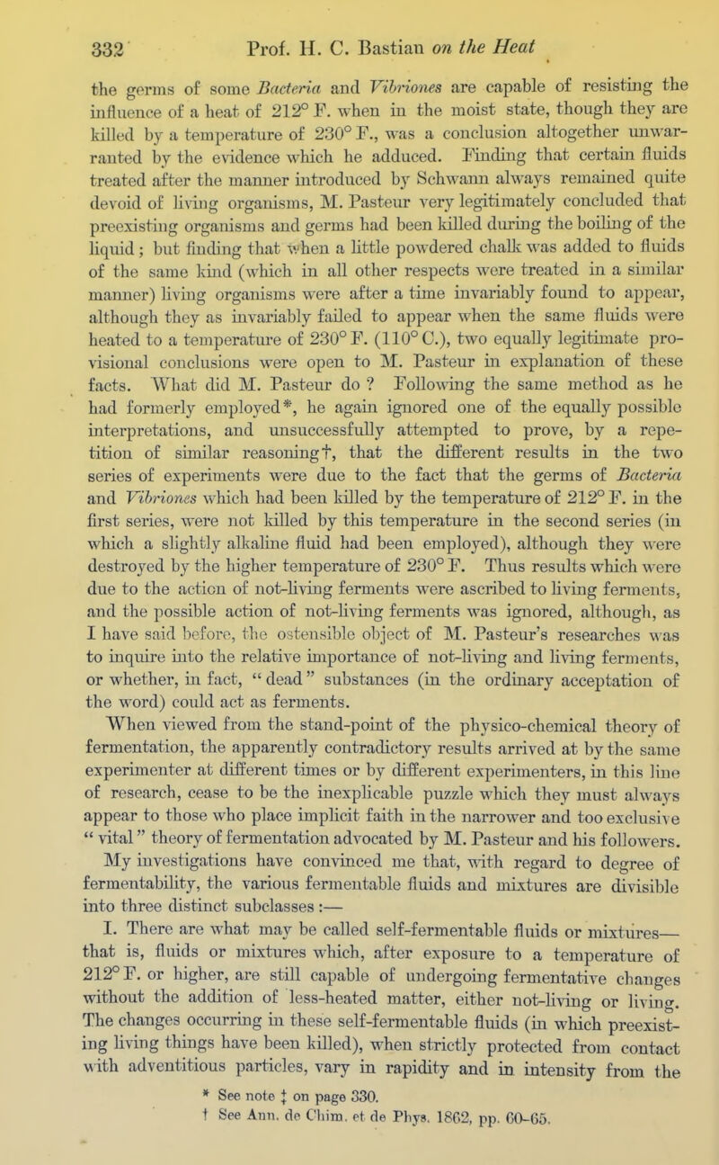 the germs of some Bacteria and VibHones are Ccapable of resisting the influence of a heat of 212° F. when in the moist state, though they are killed by a temperature of 230° F., was a conclusion altogether unwar- ranted by the evidence which he adduced. Finding that certain fluids treated after the manner introduced by Schwann always remained quite devoid of living organisms, M. Pasteur A-ery legitimately concluded that preexisting organisms and gei-ms had been killed during the boiling of the liquid; but finding that when a little powdered chalk was added to fluids of the same Icind (which in all other respects were treated in a similar manner) living organisms were after a time invariably found to appear, although they as invariably failed to appear when the same fluids were heated to a temperature of 230° F. (110° C), two equally legitimate pro- visional conclusions were open to M. Pasteur in explanation of these facts. What did M. Pasteur do ? Following the same method as he had formerly employed*, he again ignored one of the equally possible interpretations, and unsuccessfully attempted to prove, by a repe- tition of similar reasoning t, that the different results in the two series of experiments w^ere due to the fact that the germs of Bacteria and Vihriones which had been killed by the temperature of 212° F. in the first series, were not killed by this temperature in the second series (in which a slightly alkaline fluid had been employed), although they were destroyed by the higher temperature of 230° F. Thus results which were due to the action of not-Hving ferments were ascribed to Living ferments, and the possible action of not-living ferments was ignored, although, as I have said 1)eforo, the ostensible object of M. Pasteur's researches was to inqmre into the relative importance of not-living and living ferments, or whether, iii fact,  dead  substances (in the ordinary acceptation of the word) could act as ferments. When viewed from the stand-point of the physico-chemical theory of fermentation, the apparently contradictory results arrived at by the same experimenter at different times or by different experimenters, in this line of research, cease to be the inexplicable puzzle which they must always appear to those who place implicit faith in the narrower and too exclusive  vital theory of fermentation advocated by M. Pasteur and his followers. My investigations have convinced me that, with regard to degree of fermentability, the various fermentable fluids and mLxtures are divisible into three distinct subclasses :— I. There are what may be called self-fermentable fluids or mixtures that is, fluids or mixtures which, after exposure to a temperature of 212° F. or higher, are still capable of undergoing fermentative changes without the addition of less-heated matter, either not-living or livino-. The changes occurring in these self-fermentable fluids (in which preexist- ing living things have been killed), when strictly protected from contact v ith adventitious particles, vary in rapidity and in intensity fi'om the * See note \ on page 330. t See Ann. de Chim. et de Phys, 1862, pp. GO-65.