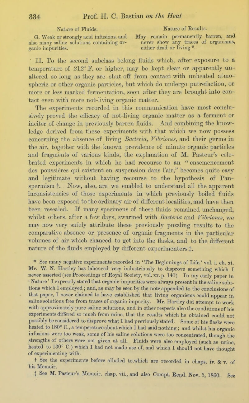 Nat.ure of Fluids. Nature of Results. G, Weak or strongly acid infusions, and May remain permanently barren, and also many saline solutions cont<iining or- never show any traces of organisms, ganic impurities. either dead or living * ■ II. To the second subclass belong fluids which, after exposure to a temperature of 212° E. or higher, may be kept clear or apparently un- altered so loiTg as they are shut off from contact with unheated atmo- spheric or other organic particles, but which do undergo putrefaction, or more or less marked fermentation, soon after they are brought into con- tact even with mere not-liAdng organic matter. The experiments recorded in this commiuiication have most conclu- sively proved the efficacy of not-living organic matter as a ferment or inciter of change in previously barren fluids. And combining the know- ledge derived from these experiments with that which w'e now possess concerning the absence of living Bacteria, Vihriones, and their germs in the air, together with the known prevalence of minute organic particles and fragments of various kinds, the explanation of M. Pasteur's cele- brated experiments in which he had recourse to an  ensemencement des poussieres qui existent en suspension dans lair, becomes quite easy and legitimate without having recourse to the hypothesis of Pan- spermismf. Now, also, are we enabled to understand all the apparent inconsistencies of those experiments in M^iich previously boiled fluids have been exposed to the ordinary air of different localities, and have then been resealed. If many specimens of these fluids remained unchanged, whilst others, after a few days, swarmed with Bacteria and Vihriones, we may now very safely attribute these previously puzzling results to the comparative absence or presence of organic fragments in the particular volumes of air which chanced to get into the flasks, and to the different nature of the fluids employed by different experimenters J. * See many negative experiments recorded in ' The Beginnings of Life,' vol. i. cli. xi. Mr. W. N. Hartley has laboured very industriously to disprove something wliich I never asserted (see Proceedings of Royal Society, vol. xx. p. 140). In my early paper in ' Nature' I expressly stated that organic impurities were always present in the saline solu- tions which I employed ; and, as may be seen by the note appended to the conclusions of that paper, I never claimed to have established that living organisms could appear in saline solutions free from traces of organic impurity. Mr. Hartley did attempt to work with approximately pure saline solutions, and in other respects also the conditions of his experiments differed so much from mine, that the results which he obtained could not possibly be considered to disprove what I had previously stated. Some of his flasks were heated to 180° C, a temperature about which I had said nothing; and whilst his organic infusions were too weak, some of his saline solutions were too concentrated, though the strengths of others were not given at all. Fluids were also employed (such as urine, heated to 130= C.) which I had not made use of, and which 1 should not have thought of experimenting with. t See the experiments before alluded to,which are recorded in chaps, iv. & v. of his Memoir, X See M. Pastem-'s Memoir, chap, vii., and also Compt. Rend. Nov. 5, 1860. See