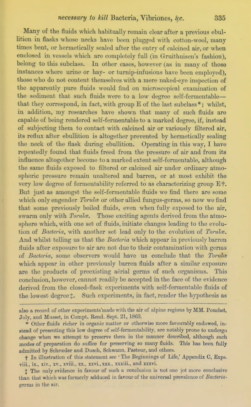 Many of the fluids which habitually remaiu clear after a previous ebul- lition in flasks whose necks have been plugged with cotton-wool, many times bent, or hermetically sealed after the entry of calcined air, or when enclosed in vessels which are completely full (ia Gruithuisen's fashion), belong to this subclass. In other cases, however (as in many of those instances where urine or hay- or turnip-infusions have been employed), those who do not content themselves with a mere naked-eye inspection of the apparently pure fluids would find on microscopical examination of the sediment that such fluids were to a low degree self-fermentable— that they correspond, in fact, with group E of the last subclass *; whilst, in addition, my researches have shown that many of such fluids are capable of being rendered self-fermentable to a marked degree, if, instead of subjecting them to contact with calcined air or variously filtered air, its reflux after ebulHtiou is altogether prevented by hermetically sealing the neck of the flask during ebulhtion. Operating in this way, I have repeatedly found that fluids freed from the pressure of air and from its influence altogether become to a marked extent self-fermentable, although the same fluids exposed to filtered or calcined air under ordinary atmo- spheric pressure remain unaltered and barren, or at most exhibit the very low degree of fermeutability referred to as characterizing group E f. But just as amongst the self-fermentable fluids we find there are some which only engender Tbrulce or other allied fungus-germs, so now we find that some previously boiled fluids, even when fully exposed to the air, swarm only with Torulce. Those exciting agents derived from the atmo- sphere which, with one set of fluids, initiate changes leading to the evolu- tion of Baetena, -with another set lead only to the evolution of Torulce. And whilst telling us that the Bacteria which appear in previously barren fluids after exposure to air are not due to their contamination with, germs of Bacteria, some observers would have us conclude that the Torulce which appear in other previously barren fluids after a similar exposure are the products of preexisting aerial germs of such organisms. This conclusion, however, cannot readily be accepted in the face of the evidence derived from the closed-flask experiments with self-fermentable fluids of the lowest degree J. Such experiments, in fact, render the hypothesis as also a record of other experiments'made with the air of alpine regions by MM. Pouchet, Joly, and Musset, in Compt. Eend. Sept. 21, 1863. * Other fluids richer in organic matter or otherwise more favourably endowed, in- stead of presenting this low degree of self-fermentability, are notably prone to undergo change when we attempt to preserve them in the manner described, although such modes of preparation do sufBce for preserving so many fluids. This has been fully admitted by Schrceder and Dusch, Schwann, Pasteur, and others. f In illustration of this statement see ' The Beginnings of Life,' Appendix C, Exps. viii., ix., xiv., xv., xviii., xx., xxvi.,xxx., xxxiii., and xxxvi. J The only evidence in favour of such a conclusion is not one jot more conclusive than that which was formerly adduced in favour of the universal prevalence of Bacteria- germs in the air.