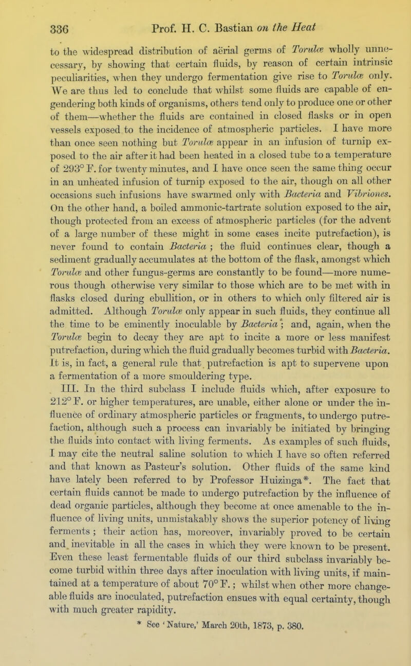 to the widespread distribution of aerial germs of Torulce wholly unne- cessary, by shov\iug that certain fliuds, by reason of certain intrinsic peculiarities, when they undergo fermentation give rise to Torulce only. We are thus led to conclude that Avhilst some fluids are capable of en- gendering both kiuds of organisms, others tend only to produce one or other of them—whether the fluids are contained in closed flasks or in open vessels exposed to the incidence of atmospheric particles. I have more than once seen nothing but TorulcB appear in an infusion of turnip ex- posed to the air after it had been heated in a closed tube to a temperature of 293° 1\ for t^venty minutes, and I have once seen the same thing occur in an unheated infusion of turnip exposed to the air, though on all other occasions such infusions have swarmed only with Bacteria and Vihriones. On the other hand, a boiled ammonic-tartrate solution exposed to the air, though protected from an excess of atmospheric particles (for the advent of a large number of these might in some cases incite putrefaction), is never found to contain Bacteria ; the fluid continues clear, though a sediment gradually accumulates at the bottom of the flask, amongst which Tondce and other fungus-germs are constantly to be found—more nume- rous though otherwise very similar to those which are to be met with in flasks closed during ebullition, or in others to vi^hich only filtered air is admitted. Although Torula; only appear in such fluids, they continue all the time to be eminently inoculable hj Bacteria] and, again, when the Torulce begin to decay they are apt to incite a more or less manifest putrefaction, during which the fluid gradually becomes turbid ^ith Bacteria. it is, in fact, a general rule that putrefaction is apt to supervene upon a fermentation of a more smouldering type. . III. In the third subclass I include fluids which, after exposure to 212° F, or higher temperatures, are unable, either alone or under the in- fluence of ordinary atmospheric particles or fra,gmeuts, to undergo putre- faction, although such a process can invariably be initiated by bringing the fluids iuto contact with living ferments. As examples of such fluids, I may cite the neutral saline solution to which I have so often referred and that known as Pasteur's solution. Other fluids of the same kind have lately been referred to by Professor Iluiziuga*. The fact that certain fluids cannot be made to undergo putrefaction by the influence of dead organic particles, although they become at once amenable to the in- fluence of living units, unmistakably shows the superior potency of living ferments ; their action has, moreover, invariably proved to be certain and. inevitable in all the cases in which they were know n to be present. Even these least fermentable fluids of om- third subclass invariably be- come turbid wdthin three days after inoculation with living units, if main- tained at a temperature of about 70° P.; whilst when other more change- able fluids are inoculated, putrefaction ensues with equal certainty, though with much greater rapidity. * See ' Nature,' March 20th, 1873, p. 380.