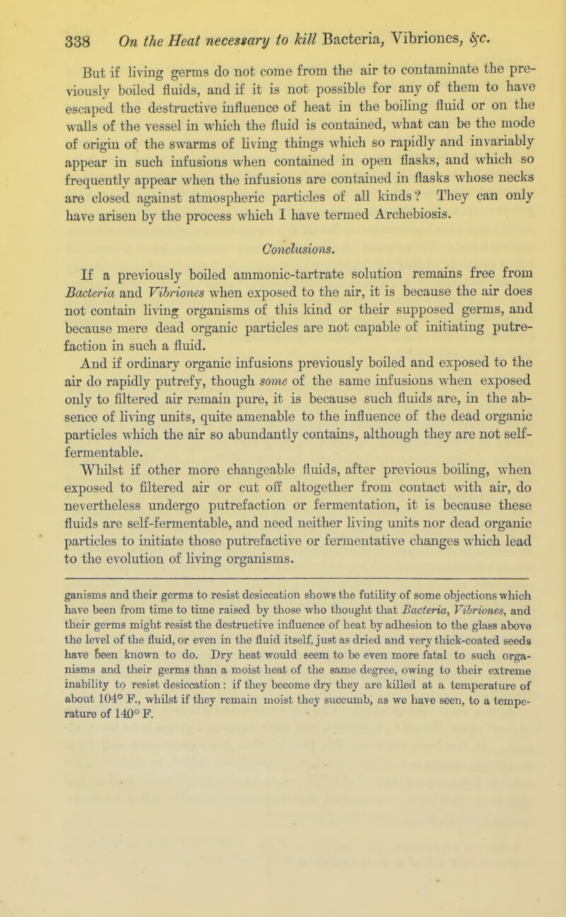 But if living germs do not come from the air to contaminate the pre- viously boiled fluids, and if it is not possible for any of them to have escaped the destructive iufluence of heat in the boiling fluid or on the walls of the vessel in which the fluid is contained, what can be the mode of origin of the swarms of living things which so rapidly and invariably appear in such infusions when contained in open flasks, and which so frequently appear when the infusions are contained in flasks whose necks are closed against atmospheric particles of all lands? They can only have arisen by the process which I have termed Archebiosis. Conclusions. If a previously boiled ammonic-tartrate solution remains free from Bacteria and Vihriones when exposed to the air, it is because the air does not contain living organisms of this kind or their supposed germs, and because mere dead organic particles are not capable of initiating putre- faction in such a fluid. And if ordinary organic infusions previously boiled and exposed to the air do rapidly putrefy, though some of the same infusions when exposed only to filtered air remain pure, it is because such fluids are, in the ab- sence of living units, quite amenable to the influence of the dead organic particles which the air so abundantly contains, although they are not self- fermentable. Whilst if other more changeable fluids, after previous boiling, when exposed to filtered air or cut off altogether from contact with air, do nevertheless undergo putrefaction or fermentation, it is because these fluids are seK-fermentable, and need neither living units nor dead organic particles to initiate those putrefactive or fermentative changes which lead to the evolution of living organisms. ganisms and their germs to resist desiccation shows the futility of some objections which have been from time to time raised by those who thought tliat Bacteria, Vibrioncs, and their germs might resist the destructive influence of heat by adhesion to the glass above the level of the fluid, or even in the fluid itself, just as dried and very thick-coated seeds have been known to do. Dry heat would seem to be even more fatal to such orga- nisms and their germs than a moist heat of the same degree, owing to their extreme inability to resist desiccation: if they become dry they are killed at a temperature of about 104° R, whilst if they remain moist they succumb, as wo have seen, to a tempe- rature of 140° F.