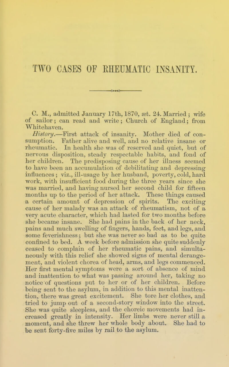 TWO CASES OF EHEUMATIC INSANITY. C. M., admitted January 17th, 1870, set. 24. Married ; wife of sailor ; can read and write ; Church of England; from Whitehaven. History.—First attack of insanity. Mother died of con- sumption. Father alive and well, and no relative insane or rheumatic. In health she was of reserved and quiet, but of nervous disposition, steady respectable habits, and fond of her children. The predisposing- cause of her illness seemed to have been an accumulation of debilitating and depressing* influences ; viz., ill-usage by her husband, poverty, cold, hard work, with insuflB.cient food during the three years since she was married, and having nursed her second child for fifteen months up to the period of her attack. These things caused a certain amount of depression of spirits. The exciting cause of her malady was an attack of rheumatism, not of a very acute character, which had lasted for two months before she became insane. She had pains in the back of her neck, pains and much swelling of fingers, hands, feet, and legs, and some feverishness; but she was never so bad as to be quite confined to bed. A week before admission she quite suddenly ceased to complain of her rheumatic pains, and simulta- neously with this relief she showed signs of mental derange- ment, and violent chorea of head, arms, and legs commenced. Her first mental symptoms were a sort of absence of mind and inattention to what was passing around her, taking no notice of questions put to her or of her children. Before being sent to the asylum, in addition to this mental inatten- tion, there was great excitement. She tore her clothes, and tried to jump out of a second-story window into the street. She was quite sleepless, and the choreic movements had in- creased greatly in intensity. Her limbs were never still a moment, and she threw her whole body about. She had to be sent forty-five miles by rail to the asylum.