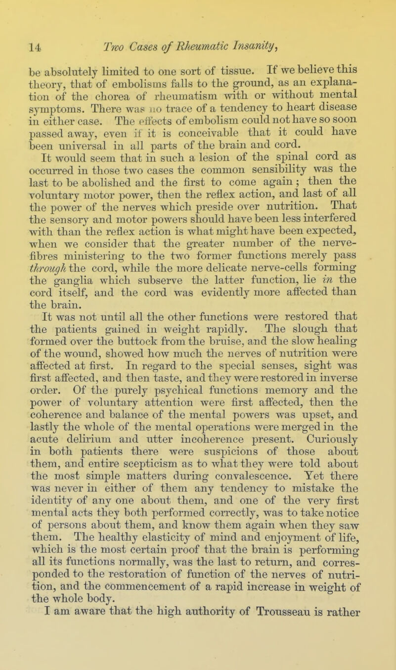 be absolutely limited to one sort of tissue. If we believe this theory, that of embolisms falls to the ground, as an explana- tion of the chorea of rheumatism with or without mental symptoms. There was no trace of a tendency to heart disease in either case. The effects of embolism could not have so soon passed away, even if it is conceivable that it could have been universal in all parts of the brain and cord. It would seem that in such a lesion of the spinal cord as occurred in those two cases the common sensibility was the last to be abolished and the first to come again ; then the voluntary motor power, then the reflex action, and last of all the power of the nerves which preside over nutrition. That the sensory and motor powers should have been less interfered with than the reflex action is what might have been expected, when we consider that the greater number of the nerve- fibres ministering to the two former functions merely pass through the cord, while the more delicate nerve-cells forming the ganglia which subserve the latter function, lie in the cord itself, and the cord was evidently more affected than the brain. It was not until all the other functions were restored that the patients gained in weight rapidly. The slough that formed over the buttock from the bruise, and the slow healing of the wound, showed how much the nerves of nutrition were affected at first. In regard to the special senses, sight was first affected, and then taste, and they were restored in inverse order. Of the purely psychical functions memory and the power of voluntary attention were first affected, then the coherence and balance of the mental powers was upset, and lastly the whole of the mental operations were merged in the acute delirium and utter incoherence present. Curiously in both patients there were suspicions of those about them, and entire scepticism as to what they were told about the most simple matters during convalescence. Yet there was never in either of them any tendency to mistake the identity of any one about them, and one of the very first mental acts they both performed correctly, was to take notice of persons about them, and know them again when they saw them. The healthy elasticity of mind and enjoyment of life, which is the most certain proof that the brain is performing all its functions normally, was the last to return, and corres- ponded to the restoration of function of the nerves of nutri- tion, and the commencement of a rapid increase in weight of the whole body. I am aware that the high authority of Trousseau is rather