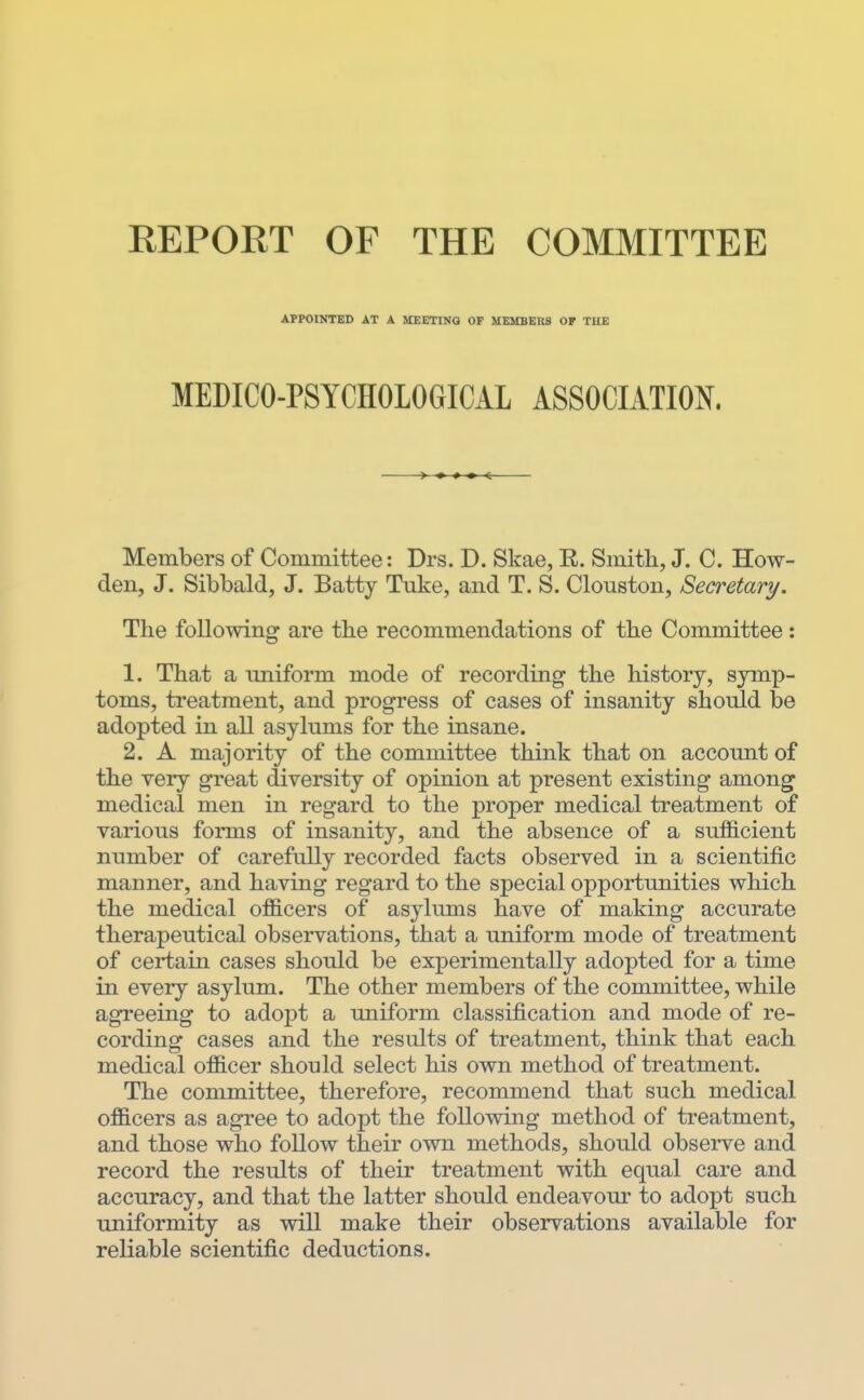 APPOINTED AT A UEETINa OF UEMBERS OF THE MEDICO-PSYCHOLOGICAL ASSOCIATION. Members of Committee: Drs. D. Skae, R. Smith, J. C. How- den, J. Sibbald, J. Batty Tiike, and T. S. Clouston, Secretary. The following are the recommendations of the Committee: 1. That a uniform mode of recording the history, symp- toms, treatment, and progress of cases of insanity should be adopted in all asylums for the insane. 2. A majority of the committee think that on account of the very great diversity of opinion at present existing among medical men in regard to the proper medical treatment of various forms of insanity, and the absence of a sufficient number of carefully recorded facts observed in a scientific manner, and having regard to the special opportunities which the medical officers of asylums have of making accurate therapeutical observations, that a uniform mode of treatment of certain cases should be experimentally adopted for a time in every asylum. The other members of the committee, while agreeing to adopt a uniform classification and mode of re- cording cases and the results of treatment, think that each medical officer should select his own method of treatment. The committee, therefore, recommend that such medical officers as agree to adopt the following method of treatment, and those who follow their own methods, should observe and record the results of their treatment with equal care and accuracy, and that the latter should endeavour to adopt such uniformity as will make their observations available for reliable scientific deductions.