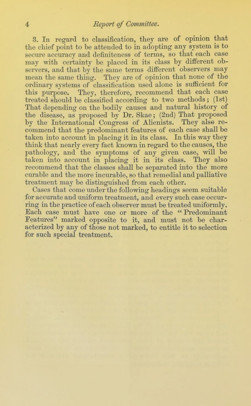 8. In regard to classification, they are of opinion tliat the chief point to be attended to in adopting any system is to secure accuracy and definiteness of terms, so that each case may with certainty be placed in its class by different ob- servers, and that by the same terms different observers may mean the same thing. They are of opinion that none of the ordinary systems of classification used alone is sufficient for this purpose. They, therefore, recommend that each case treated should be classified according to two methods; (1st) That depending on the bodily causes and natural history of the disease, as proposed by Dr. Skae; (2nd) That proposed by the International Congress of Alienists. They also re- commend that the predominant features of each case shall be taken into account in placing it in its class. In this way they think that nearly every fact known in regard to the causes, the pathology, and the symptoms of any given case, will be taken into account in placing it in its class. They also recommend that the classes shaU be separated into the more curable and the more incurable, so that remedial and palliative treatment may be distinguished from each other. Cases that come under the following headings seem suitable for accurate and uniform treatment, and every such case occur- ring in the practice of each observer must be treated uniformly. Each case must have one or more of the  Predominant Features'^ marked opposite to it, and must not be char- acterized by any of those not marked, to entitle it to selection for such special treatment.