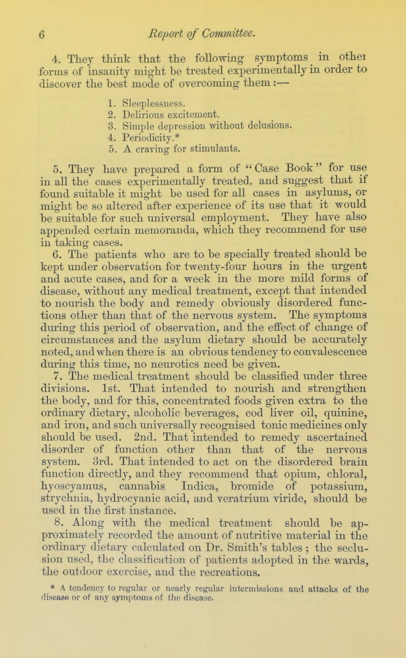 4. They think that the following symptoms in othei forms of insanity might be treated experimentally in order to discover the best mode of overcoming them:— 1. Sleeplessness. 2. Delirious excitement. 3. Simple depression without delusions. 4. Periodicity.* 5. A craving for stimulants. 5. They have prepared a form of  Case Book for use in all the cases experimentally treated, and suggest that if found suitable it might be used for all cases in asylums, or might be so altered after experience of its use that it would be suitable for such universal employment. They have also appended certain memoranda, which they recommend for use in taking cases. 6. The patients who are to be specially treated should be kept under observation for twenty-four hours in the urgent and acute cases, and for a week in the more mild forms of disease, without any medical treatment, except that intended to nourish the body and remedy obviously disordered func- tions other than that of the nervous system. The symptoms during this period of observation, and the effect of change of circumstances and the asylum dietary should be accurately noted, and when there is an obvious tendency to convalescence during this time, no neurotics need be given. 7. The medical treatment should be classified under three divisions. 1st. That intended to nourish and strengthen the body, and for this, concentrated foods given extra to the ordinary dietary, alcoholic beverages, cod liver oil, quinine, and iron, and such miiversally recognised tonic medicines only should be used. 2nd. That intended to remedy ascertained disorder of function other than that of the nervous system. 3rd. That intended to act on the disordered brain function directly, and they recommend that opium, chloral, hyoscyamus, cannabis Indica, bromide of potassium, strychnia, hydrocyanic acid, and veratrium viride, should be used in the first instance. 8. Along with the medical treatment should be ap- proximately recorded the amount of nutritive material in the ordinary dietary calculated on Dr. Smith's tables ; the seclu- sion used, the classification of patients adopted in the wards, the outdoor exercise, and the recreations. * A tendency to regular or nearly regular intermissions and attacks of the disease or of any syrnptomss of the disease.