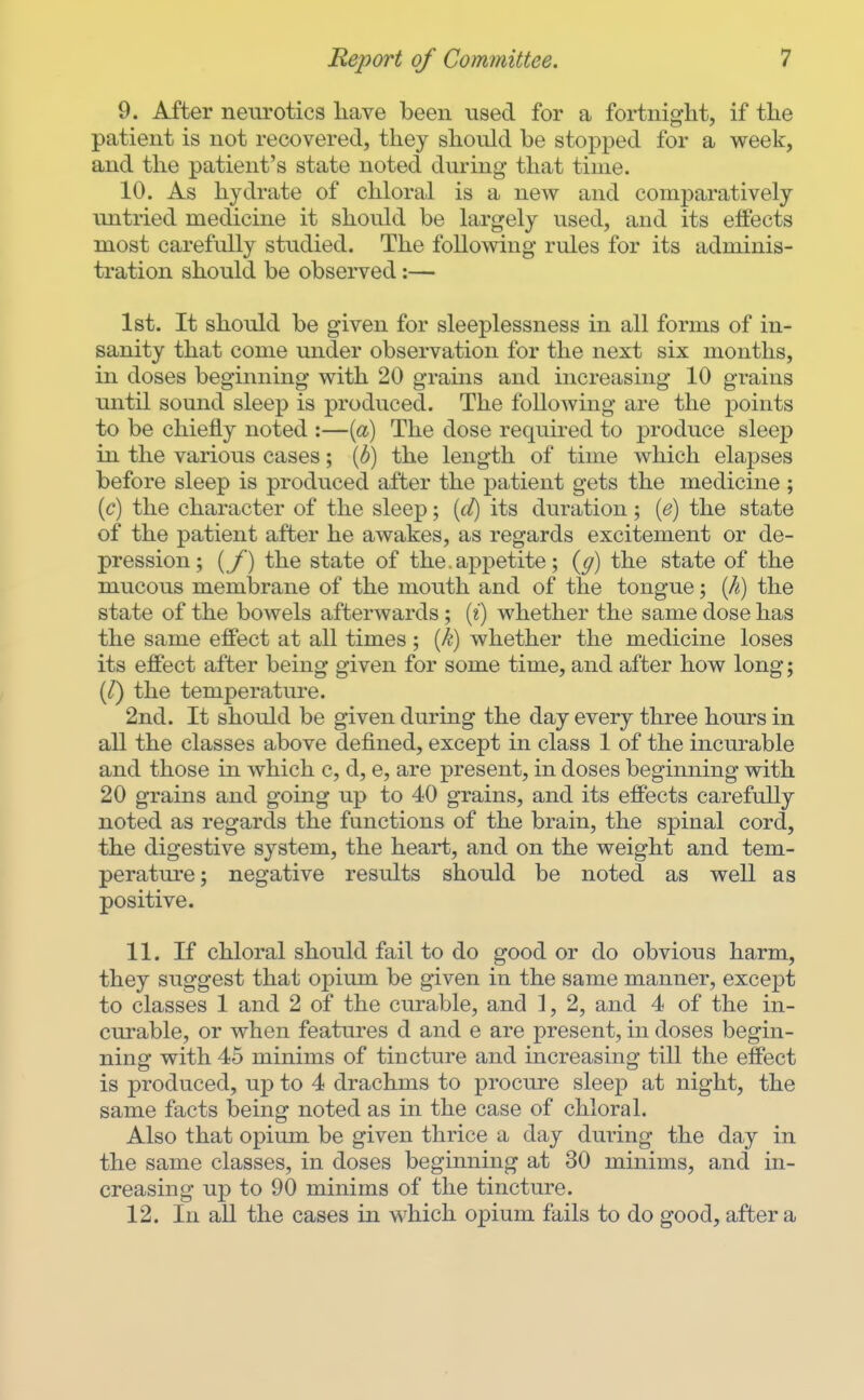 9. After neurotics have been used for a fortnight, if the patient is not recovered, they should be stopped for a week, and the patient's state noted during- that time. 10. As hydrate of chloral is a new and comparatively untried medicine it should be largely used, and its effects most carefully studied. The following rules for its adminis- tration should be observed:— 1st. It should be given for sleeplessness in all forms of in- sanity that come under observation for the next six months, in doses beginning with 20 grains and increasing 10 grains until sound sleep is produced. The following are the points to be chiefly noted :—{a) The dose required to produce sleep in the various cases; {b) the length of time which elapses before sleep is produced after the patient gets the medicine ; {c) the character of the sleep; [ct) its duration; (<?) the state of the patient after he awakes, as regards excitement or de- pression; {/) the state of the.appetite; {g) the state of the mucous membrane of the mouth and of the tongue; {h) the state of the bowels afterwards ; (?) whether the same dose has the same effect at all times; {k) whether the medicine loses its effect after being given for some time, and after how long; (/) the temperature. 2nd. It should be given during the day every three hours in all the classes above defined, except in class 1 of the incurable and those in which c, d, e, are present, in doses beginning with 20 grains and going up to 40 grains, and its effects carefully noted as regards the functions of the brain, the spinal cord, the digestive system, the heart, and on the weight and tem- perature; negative results should be noted as well as positive. 11. If chloral should fail to do good or do obvious harm, they suggest that opium be given in the same manner, except to classes 1 and 2 of the curable, and 1, 2, and 4 of the in- curable, or when features d and e are present, in doses begin- ning with 45 minims of tincture and increasing till the effect is produced, up to 4 drachms to procure sleep at night, the same facts being noted as in the case of chloral. Also that opium be given thrice a day during the day in the same classes, in doses beginning at 30 minims, and in- creasing up to 90 minims of the tincture. 12. In aU the cases in which opium fails to do good, after a