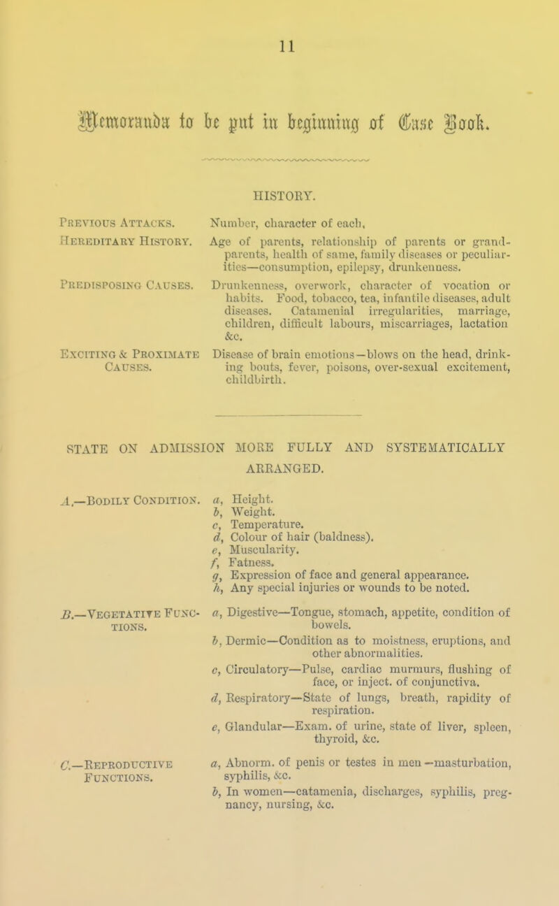 HISTORY. Previous Attacks. Number, charactei- of cacli. Hereditaey History. Age of parents, relationship of parents or grand- parents, healtli of same, family diseases or peculiar- ities—consuiiiptiyn, epilepsy, drunkenness. Predisposing Causes. Drunkenness, overwork, character of vocation or habits. Food, tobacco, tea, infantile diseases, adult diseases. Catamenial irregularities, marriage, children, difficult labours, miscarriages, lactation &c. Exciting & Proximate Disease of brain emotions—blows on the head, drink- Causes. ing bouts, fever, poisons, over-sexual excitement, childbirth. STATE ON ADMISSION MORE FULLY AND SYSTEMATICALLY ARRANGED. ^1.—Bodily Condition, a, Height. b, Weight, i?._VEGETATITE FUNC- TIONS. C—Reproductive Functions. c, Temperature. d, Colour of hair (baldness). e, Muscularity. /, Fatness. ff. Expression of face and general appearance. ft, Any special injuries or wounds to be noted, a, Digestive—Tongue, stomach, appetite, condition of bowels, b, Dermic—Condition as to moistness, eruptions, and other abnormalities. c, Circulatory—Pulse, cardiac murmurs, flushing of face, or inject, of conjunctiva. d, Respiratoiy—State of lungs, breath, rapidity of respiration, e, Glandular—Exam, of urine, state of liver, spleen, thyroid, &c. a, Abnorm. of penis or testes in men —masturbation, syphilis, ice. b, In women—catamenia, discharges, syphilis, preg- nancy, nursing, &c.