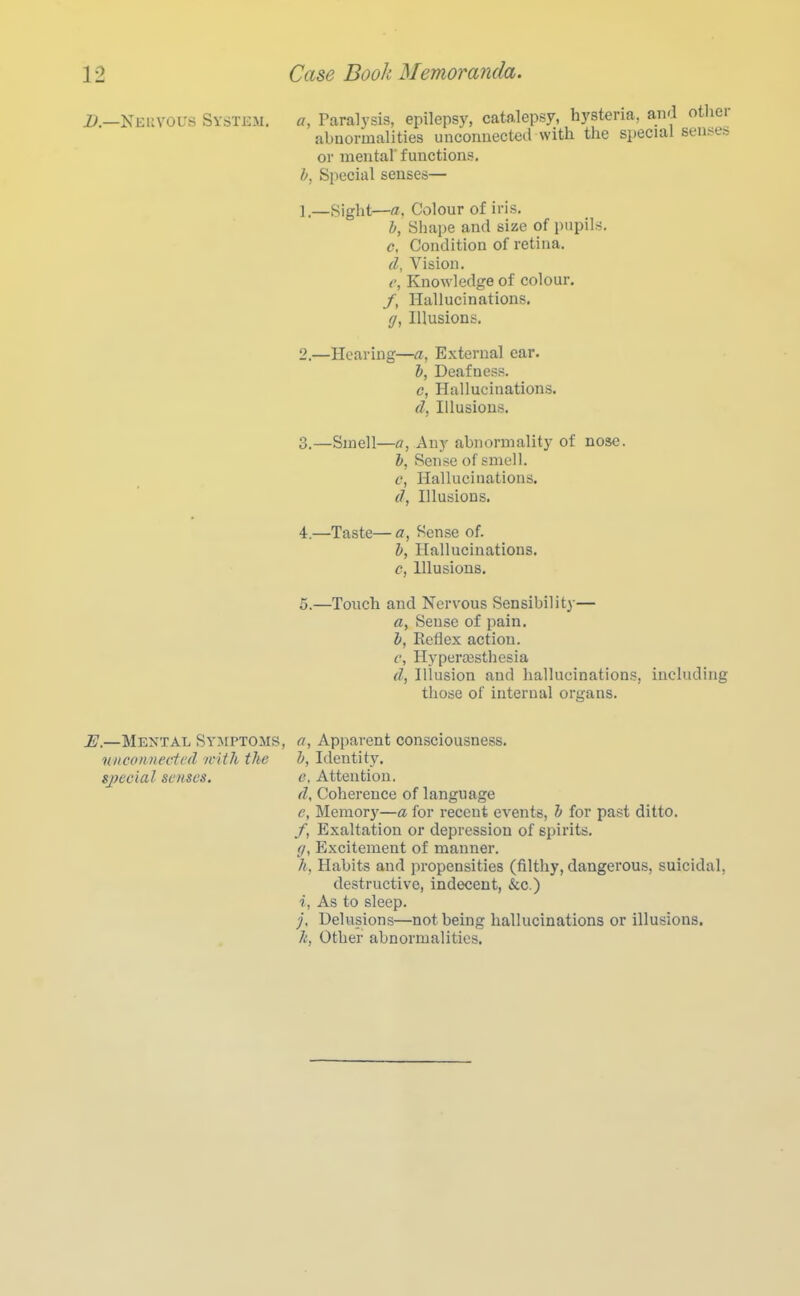 D.—Keuvol's System. a. Paralysis, epilepsy, catalepsy, hysteria, and other abnormalities unconnected with the special senses or mental' functions. b, Special senses— 1. —Hight—a. Colour of iris. h, Shape and size of pupils. c, Condition of retina. d, Vision. c, Knowledge of colour. /, Hallucinations. g, Illusions. 2. —Hearing—a, External ear. 1, Deafness. c, Hallucinations. d, Illusions. 3. —Smell—fl, Any abnormality of nose. h, Sense of smell. c, Hallucinations. d, Illusions. 4. —Taste— a, Sense of. b, Hallucinations. c, Illusions. 5. —Touch and Nervous Sensibility— rt, Sense of pain. b, Reflex action. c, Hypera3sthesia d, Illusion and hallucinations, including those of internal origans. E.—Mental Symptoms, a, Apparent consciousness. niieo/Diectrd ivith the b, Identity. sjyecial senses, e. Attention, d. Coherence of language e, Meraor)'—a for recent events, b for past ditto. /, Exaltation or depression of spirits. g, Excitement of manner. h, Habits and propensities (filthy, dangerous, suicidal, destructive, indecent, &c.) i, As to sleep. Delusions—not being hallucinations or illusions. li, Other abnormalities.