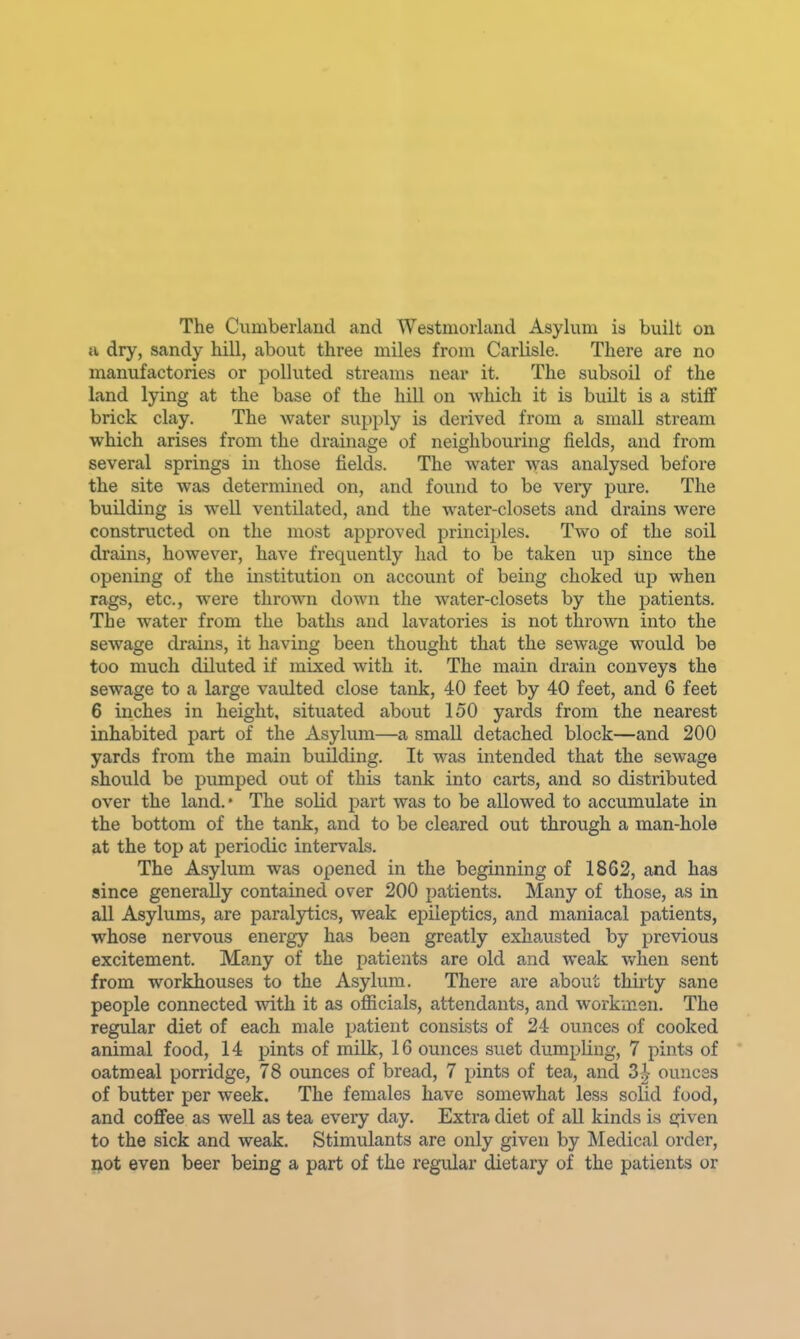 The Cumberland and Westmorland Asylum is built on a dry, sandy hill, about three miles from Carlisle. There are no manufactories or polluted streams near it. The subsoil of the land lying at the base of the hill on which it is built is a stiff brick clay. The water supply is derived from a small stream which arises from the drainage of neighbouring fields, and from several springs in those fields. The water was analysed before the site was determined on, and found to be very pure. The building is well ventilated, and the water-closets and drains were constructed on the most approved principles. Two of the soil drains, however, have frequently had to be taken up since the opening of the institution on account of being choked up when rags, etc., were thrown down the water-closets by the patients. The water from the baths and lavatories is not thrown into the sewage drains, it having been thought that the sewage would be too much diluted if mixed with it. The main drain conveys the sewage to a large vaulted close tank, 40 feet by 40 feet, and 6 feet 6 inches in height, situated about 150 yards from the nearest inhabited part of the Asylum—a small detached block—and 200 yards from the main building. It was intended that the sewage should be pumped out of this tank into carts, and so distributed over the land. • The solid part was to be allowed to accumulate in the bottom of the tank, and to be cleared out through a man-hole at the top at periodic intervals. The Asylum was opened in the beginning of 1862, and has since generally contained over 200 patients. Many of those, as in all Asylums, are paralytics, weak epileptics, and maniacal patients, whose nervous energy has been greatly exhausted by previous excitement. Many of the patients are old and weak when sent from workhouses to the Asylum. There are about thirty sane people connected with it as officials, attendants, and workmen. The regular diet of each male patient consists of 24 ounces of cooked animal food, 14 pints of milk, 16 ounces suet dumpling, 7 pints of oatmeal porridge, 78 ounces of bread, 7 pints of tea, and 3 J ounces of butter per week. The females have somewhat less solid food, and coffee as well as tea every day. Extra diet of all kinds is given to the sick and weak. Stimulants are only given by jSIedical order, not even beer being a part of the regular dietary of the patients or
