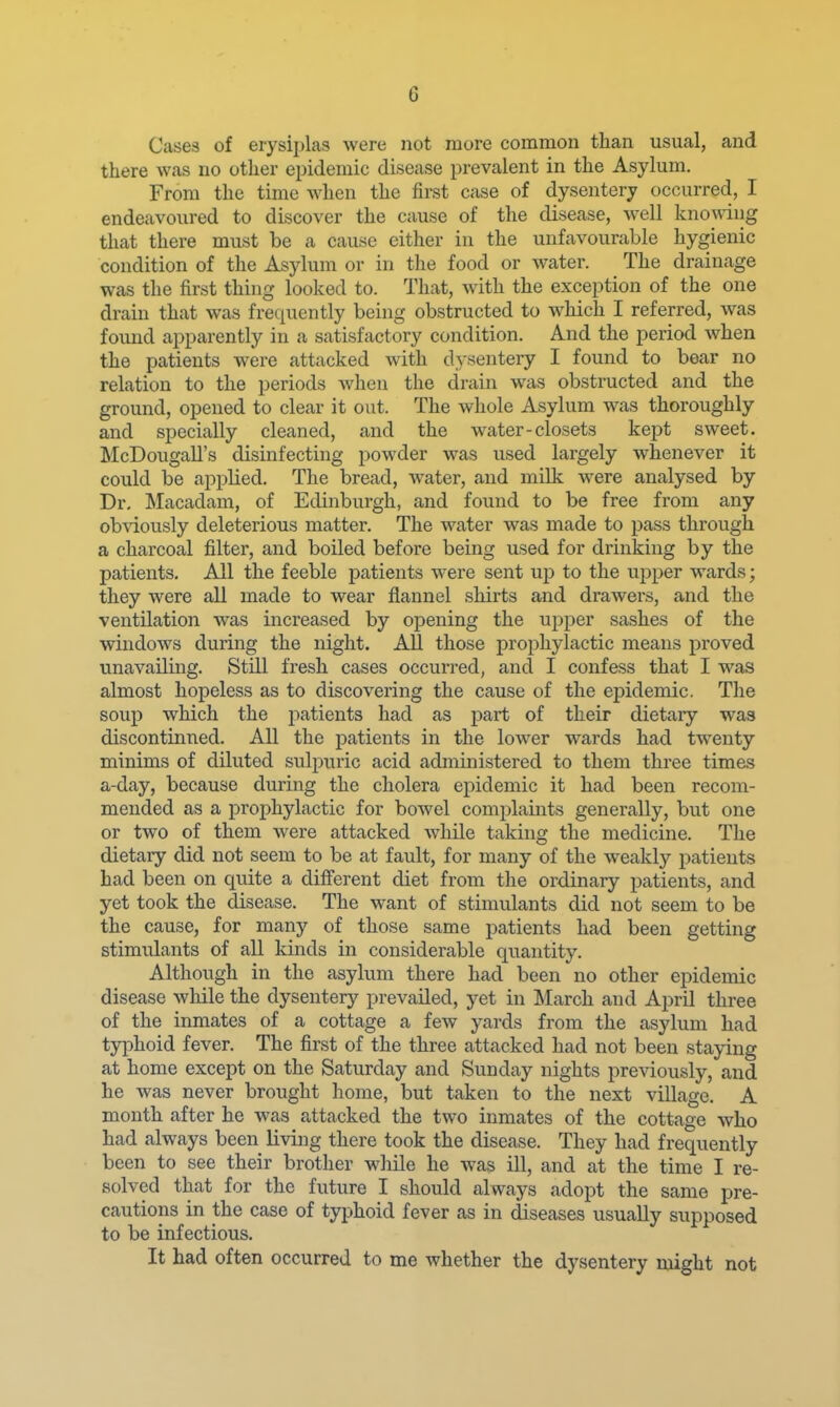 Cases of erysiplas were not more common than usual, and there was no other epidemic disease prevalent in the Asylum. From the time when the first case of dysentery occurred, I endeavoured to discover the cause of the disease, well knowing that there must be a cause either in the unfavourable hygienic condition of the Asylum or in the food or water. The drainage was the first thing looked to. That, with the exception of the one drain that was frequently being obstructed to which I referred, was found apparently in a satisfactory condition. And the period when the patients were attacked with d}sentery I found to bear no relation to the periods Avhen the drain was obstructed and the ground, opened to clear it out. The whole Asylum was thoroughly and specially cleaned, and the water-closets kept sweet. McDougall's disinfecting powder was used largely whenever it could be appUed. The bread, water, and milk were analysed by Dr, Macadam, of Edinburgh, and found to be free from any obviously deleterious matter. The water was made to pass through a charcoal filter, and boiled before being used for drinking by the patients. All the feeble patients were sent up to the upper wards; they were all made to wear flannel shirts and drawers, and the ventilation was increased by opening the upper sashes of the windows during the night. All those prophylactic means proved unavailing. Still fresh cases occurred, and I confess that I was almost hopeless as to discovering the cause of the epidemic. The soup which the patients had as part of their dietary was discontinued. All the patients in the lower wards had twenty minims of diluted sulpuric acid administered to them three times a-day, because during the cholera epidemic it had been recom- mended as a prophylactic for bowel complaints generally, but one or two of them were attacked while taking the medicine. The dietary did not seem to be at fault, for many of the weakly patients had been on quite a different diet from the ordinary patients, and yet took the disease. The want of stimulants did not seem to be the cause, for many of those same patients had been getting stimulants of all kinds in considerable quantity. Although in the asylum there had been no other epidemic disease while the dysentery prevailed, yet in ISIarch and April three of the inmates of a cottage a few yards from the asylum had typhoid fever. The first of the three attacked had not been staying at home except on the Saturday and Sunday nights previously, and he was never brought home, but taken to the next village. A month after he was attacked the two inmates of the cottage who had always been living there took the disease. They had frequently been to see their brother while he was ill, and at the time I re- solved that for the future I should always adopt the same pre- cautions in the case of typhoid fever as in diseases usually supposed to be infectious. It had often occurred to me whether the dysentery might not