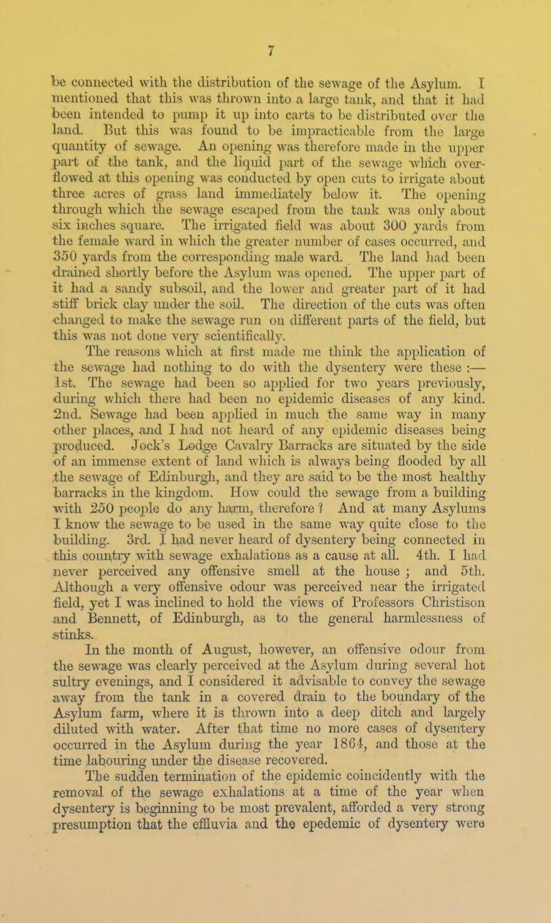 be connected with the distribution of the sewage of the Asyhnn. I mentioned that this was thrown into a large tank, and that it had been intended to pump it up into carts to be distributed over the land. But this was found to be impracticable from the large quantity of sewage. An opening was therefore made in the upper part of the tank, and the liquid part of the sewage which over- flowed at this opening was conducted by open cuts to irrigate about three acres of grass land immediately below it. The opening through w^hich the sewage escaped from the tank was only about six inches square. The irrigated field was about 300 yards from the female ward in which the greater number of cases occurred, and 350 yards from the corresponding male w^ard. The land liad been drained shortly before the Asylum was opened. The upper part of it had <a sandy subsoil, and the lower and greater part of it had stiff brick clay under the soil. The direction of the cuts was often <;hanged to make the sewage run on different parts of the field, but this was not done veiy scientifically. The reasons which at first made me think the application of the sewage had nothing to do with the dysentery were these :— 1st. The sewage had been so applied for two years previously, during wliich there had been no epidemic diseases of any kind. 2nd. Sewage had been applied in much the same way in many other places, ajid I had not heard of any epidemic diseases being produced. Jock's Lodge Cavalry Barracks are situated by the side of an immense extent of land Avhich Ls always being flooded by all the sewage of Edinburgh, and they are said to be the most healthy barracks in the kingdom. How could the sewage from a building with 250 peoj^le do any harm, therefore 1 And at many Asylums I know the sewage to be used in the same way quite close to tlie building. 3rd. I had never heard of dysentery being connected in this countiy with sewage exhalations as a cause at all. 4th. I had never perceived any offensive smell at the house ; and 5th. Although a very offensive odour was perceived near the irrigated field, yet I was inclined to hold the views of Professors Christison and Bennett, of Edinburgh, as to the general harmlessness of stinks. In the month of Augitst, however, an offensive odour from the sewage was clearly perceived at the Asylum during several hot sultry evenings, and I considered it advisable to convey the sewage aw^ay from the tank in a covered drain to the boundary of the Asylum farm, where it is thrown into a deep ditch and Largely diluted with water. After that time no more cases of dysentery occurred in the Asylum during the year 1864, and those at the time labouring under tlie disease recovered. The sudden termination of the epidemic coincidently with the removal of the sewage exhalations at a time of the year when dysentery is beginning to be most prevalent, afforded a very strong presumption that the effluvia and the epedemic of dysentery were