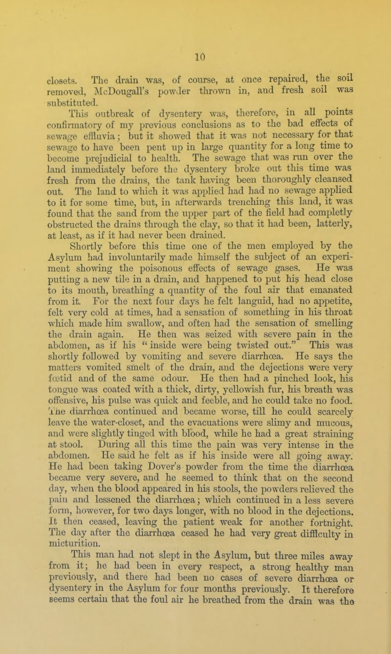 closets. The drain was, of course, at once repaired, the soil removed, jMcDougall's powder thrown in, and fresh soil was substituted. Tliis outbreak of dysentery w;is, therefore, in all points confirmatory of my previous conclusions as to the bad effects of sewan-e effluvia ; but it showed that it was not necessary for that sewage to have been pent up in large quantity for a long time to become prejudicial to health. The sewage that was run over the land immediately before the dysentery broke out this time was fresh from the drains, the tank having been thoroughly cleansed out. The land to which it was applied had had no sewage applied to it for some time, but, in afterwards trenching this land, it was found that the sand from the upper part of the field had completly obstructed the drains through the clay, so that it had been, latterly, at least, as if it had never been drained. Shortly before this time one of the men employed by the Asylum had involuntarily made himself the subject of an experi- ment showing tlie poisonous effects of sewage gases. He was putting a new tile in a drain, and happened to put his head close to its mouth, breathing a quantity of the foul air that emanated from it. For the next four days he felt languid, had no appetite, felt veiy cold at times, had a sensation of something in his throat which made him swallow, and often had the sensation of smelling the drain again. He then was seized with severe pain in the abdomen, as if his  inside were being twisted out. This was shortly followed by vomiting and severe diarrhoea. He says the mattere vomited smelt of the drain, and the dejections were very foetid and of the same odour. He then had a pinched look, his tongue was coated with a thick, dirty, yellovsdsh fur, his breath was offeusive, his pulse was quick and feeble, and he could take no food. '±ne diarrhcea continued and became worse, till he could scarcely leave the water-closet, and the evacuations were slimy and mucous, and were slightly tinged with blood, while he had a great straining at stool. During all this time the pain was very intense in the abdomen. He said he felt as if his inside were all going away. He had been taking Dover's powder from the time the diarriioea became very severe, and he seemed to think that on the second day, when the blood appeared in Ms stools, the powders relieved the pain and lessened the diarrhoea; which continued in a less severe form, howevei-, for two days longer, with no blood in the dejections. It then ceased, leaving the patient weak for another fortnight. The day after the diarrhoea ceased he had very great difficulty in micturition. This man had not slept in the Asylum, but three miles away from it; he had been in every respect, a strong healthy man previously, and there had been no cases of severe diarrhoea or dysentery in the Asylum for four months previously. It therefore seems certain that the foul air he breathed from the drain was the