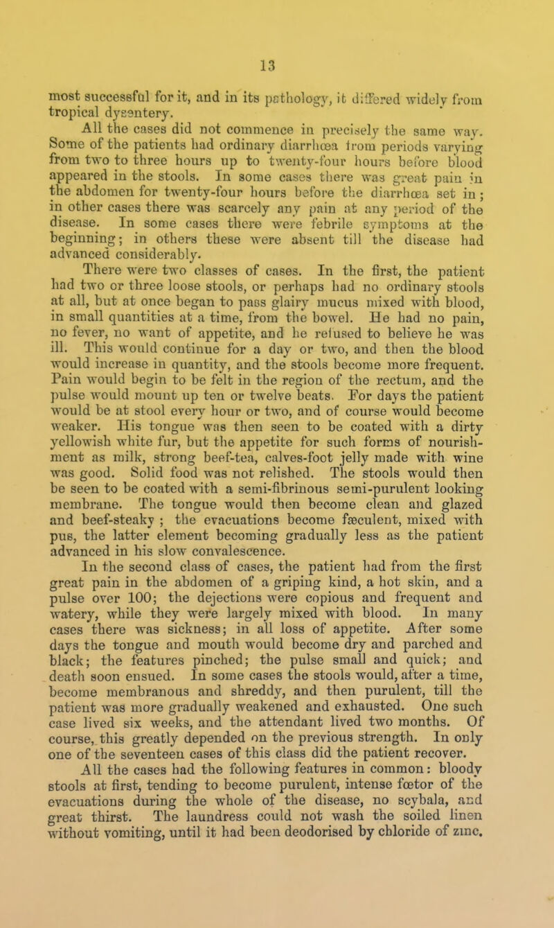 most auccessfol for it, and in its pcthology, it differed widely from tropical dysentery. All the cases did not commence in preci^sely the same way. Some of the patients had ordinary diarrhoea Irom periods varying from two to three hours up to twenty-four hours before blood appeared in the stools. In some cases there was great pain ?n the abdomen for twenty-four hours before tlie diarrhoea set in; in other cases there was scarcely any pain at any period of the disease. In some cases there were febrile cymptoms at the beginning; in others these were absent till the disease had advanced considerably. There were two classes of cases. In the first, the patient had two or three loose stools, or perhaps had no ordinary stools at all, but at once began to pass glairy mucus mixed with blood, in small quantities at a time, from the bowel. He had no pain, no fever, no want of appetite, and he reiused to believe he was ill. This would continue for a day or two, and then the blood would increase in quantity, and the stools become more frequent. Pain would begin to be felt in the region of the rectum, and the pulse would mount up ten or twelve beats. Eor days the patient would be at stool every hour or two, and of course would become weaker. His tongue was then seen to be coated with a dirtj yellowish white fur, but the appetite for such forms of nourish- ment as milk, strong beef-tea, calves-foot jelly made with wine was good. Solid food was not relished. The stools would then be seen to be coated with a semi-fibrinous semi-purulent looking membrane. The tongue would then become clean and glazed and beef-steaky ; the evacuations become fseculent, mixed with pus, the latter element becoming gradually less as the patient advanced in his slow convalescence. In the second class of cases, the patient had from the first great pain in the abdomen of a griping kind, a hot skin, and a pulse over 100; the dejections were copious and frequent and watery, while they were largely mixed with blood. In many cases there was sickness; in all loss of appetite. After some days the tongue and mouth would become dry and parched and black; the features pinched; the pulse small and quick; and death soon ensued. In some cases the stools would, after a time, become membranous and shreddy, and then purulent, till the patient was more gradually weakened and exhausted. One such case lived six weeks, and the attendant lived two months. Of course, this greatly depended on the previous strength. In only one of the seventeen cases of this class did the patient recover. All the cases had the following features in common: bloody Btools at first, tending to become purulent, intense fcetor of the evacuations during the whole of the disease, no scybala, and great thirst. The laundress could not wash the soiled linen without vomiting, until it had been deodorised by chloride of zmc.