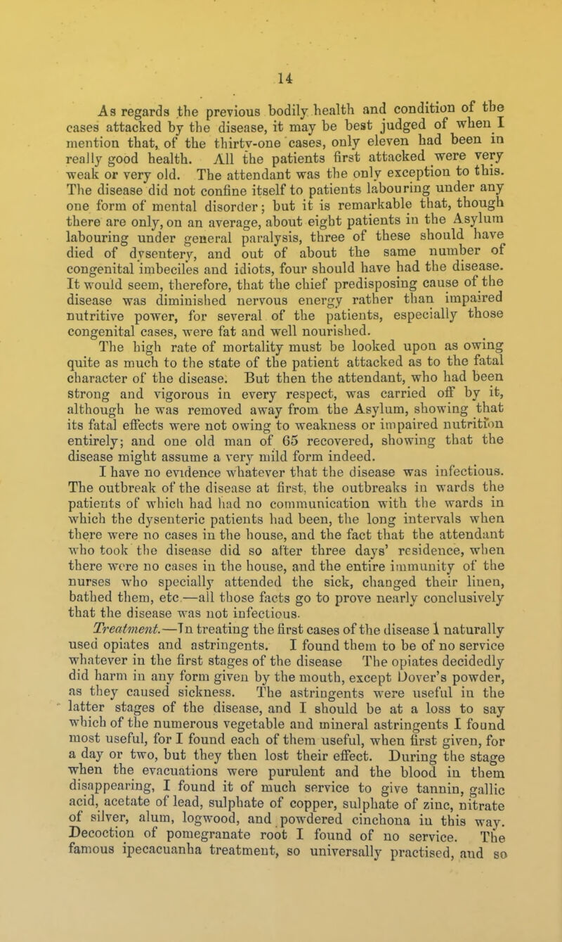 u As regards the previous bodily health and condition of the cases attacked by the disease, it may be best judged of when I mention that, of the thirtv-one cases, only eleven had been in really good health. All the patients first attacked were very vreak or very old. The attendant vras the only exception to tbis. The disease did not confine itself to patients labouring under any one form of mental disorder; but it is remarkable that, though there are only, on an average, about eight patients in the Asylum labouring under general paralysis, three of these should have died of dysentery, and out of about the same number of congenital imbeciles and idiots, four should have had the disease. It would seem, therefore, that the chief predisposing cause of the disease was diminished nervous energy rather than impaired nutritive power, for several of the patients, especially those congenital cases, were fat and well nourished. The high rate of mortality must be looked upon as owing quite as much to the state of the patient attacked as to the fatal character of the disease. But then the attendant, who had been strong and vigorous in every respect, was carried oflf by it, although he was removed away from the Asylum, showing that its fatal efiects were not owing to weakness or impaired nutritfon entirely; and one old man of 65 recovered, showing that the disease might assume a very mild form indeed. I have no evidence whatever that the disease was infectious. The outbreak of the disease at first, the outbreaks in wards the patients of which had liad no communication with the wards in wbich the dysenteric patients had been, the long intervals when there were no cases in the house, and the fact that the attendant who took the disease did so after three days' residence, when there wore no cases in the house, and the entire immunity of the nurses who specially attended the sick, changed their linen, bathed them, etc—all those facts go to prove nearly conclusively that the disease was not infectious. Treatment.—Tn treating the first cases of the disease 1 naturally used opiates and astringents. I found them to be of no service whatever in the first stages of the disease The opiates decidedly did harm in any form given by the mouth, except Dover's powder, as tliey caused sickness. The astringents were useful in the latter stages of the disease, and I should be at a loss to say which of the numerous vegetable and mineral astringents I found most useful, for I found each of them useful, when first given, for a day or two, but they then lost their elFect. During the stage wben the evacuations were purulent and the blood in them disappearing, I found it of much service to give tannin, gallic acid, acetate of lead, sulphate of copper, sulphate of zinc, nitrate of silver, alum, logwood, and powdered cinchona in this way. Decoction of pomegranate root I found of no service. The famous ipecacuanha treatment, so universally practised, and so