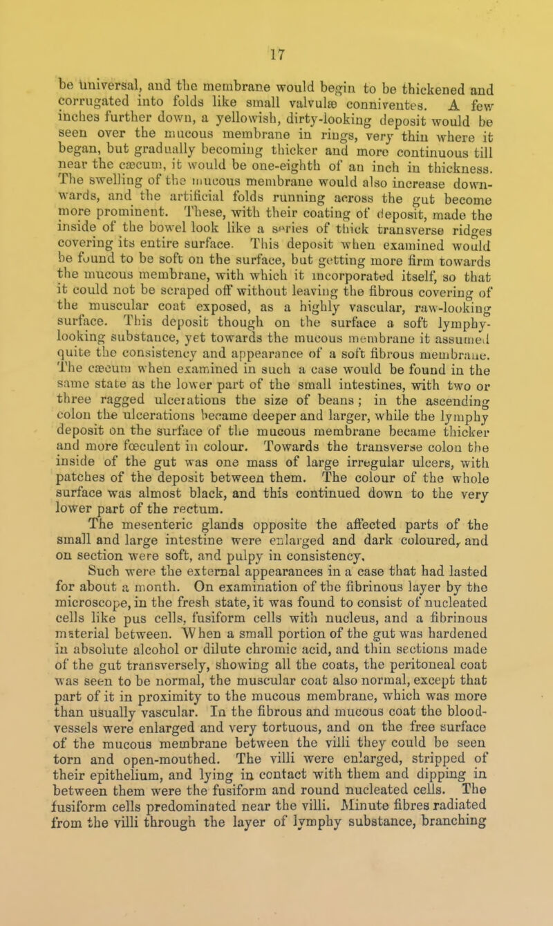 be Universal, and the membrane would begin to be thickened and corrugated into folds like small valvulte connivreutes. A few inches further dov/n, a yellowish, dirty-looking deposit would be seen over the nuicous membrane in rings, very thin where it began, but gradually becoming thicker and more continuous till near the cJBCum, it would be one-eighth of an inch in thickness. The swelling of the mucous membrane would also increase down- wards, and the artificial folds running across the gut become more prominent. These, with their coating of (ieposit, made the inside of the bowel look like a series of thick transverse ridges covering its entire surface. This deposit when examined would be found to be soft on the surface, but getting more firm towards the mucous membrane, with which it incorporated itself, so that it could not be scraped off without leaving the fibrous covering of the muscular coat exposed, as a highly vascular, raw-looking surface. This deposit though on the surface a soft lymphy- looking substance, yet towards the mucous mLMiibrane it assutiied quite the consistency and appearance of a soft fibrous membrane. The caecum when examined in such a case would be found in the same state as the lower part of the small intestines, with two or three ragged ulcerations the size of beans ; in the ascending colon the ulcerations hev^ame deeper and larger, while the lymphy deposit on the surface of the mucous membrane became thicker and more foeculent in colour. Towards the transverse colon the inside of the gut was one mass of large irregular ulcers, with patches of the deposit between them. The colour of the whole surface was almost black, and this continued down to the very lower part of the rectum. The mesenteric glands opposite the afiected parts of the small and large intestine were enlaiged and dark coloured^ and on section were soft, and pulpy in consistency. Such were the external appearances in a case that had lasted for about a month. On examination of the fibrinous layer by the microscope, in the fresh state, it was found to consist of nucleated cells like pus cells, fusiform cells with nucleus, and a fibrinous mfiterial between. AVhen a small portion of the gut was hardened in absolute alcohol or dilute chromic acid, and thin sections made of the gut transversely, showing all the coats, the peritoneal coat was seen to be normal, the muscular coat also normal, except that part of it in proximity to the mucous membi'ane, which was more than usually vascular. In the fibrous and mucous coat the blood- vessels were enlarged and very tortuous, and on the free surface of the mucous membrane between the villi they could be seen torn and open-mouthed. The villi were enlarged, stripped of their epithelium, and lying in contact with them and dipping in between them were the fusiform and round nucleated cells. The fusiform cells predominated near the villi. Minute fibres radiated from the villi through the layer of lymphy substance, branching