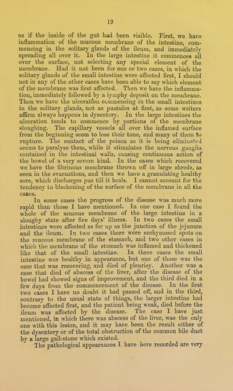 aa if the inside of the gut had been visible. First, we have inflammation of the mucous membrane of the intestine, com- mencing in the solitary glands of the ileum, and immediately spreading all over it. In the large intestine it commences all over the surface, not selecting any special element of the membrane. Had it not been for one or two cases, in which the solitary glands of the small intestine were alfected first, I should not in any of the other cases have been able to say which element of the membrane was first afiected. Then we have the inflamma- tion, immediately followed by a lyiuphy deposit on the membrane. Then we have the ulceration commencing in the small intestines in the solitary glands, not as pustules at first, as some writers affirm always happens in dysentery. In the large intestines the ulceration tends to commence by portions of the membrane sloughing. The capillary vessels all over the inflamed surface from the beginning seem to lose their tone, and many of them to rupture. The contact of the poison as it is being eliminati-J seems to paralyse them, while it stimulates the nervous ganglia contained in the intestinal walls, causing continuous action of the bowel of a very severe kind. In the cases which recovered we have the fibrinous membrane thrown ofi in large shreds, as seen in the evacuations, and then we have a granulating healthy sore, which discliarges pus till it heals. I cannot account for the tendency to blackening of the surface of the membrane in all the cases. In some cases the progress of the disease was much more rapid than those I have mentioned. In one case 1 found the whole of the mucous membrane of the large intestine in a sloughy state after five days' illness. In two cases the small intestines were afi'ected as far up as the junction of the jejunum and the ileum. In two cases there were ecchymosed spots on the mucous membrane of the stomach, and two other cases in which the membrane of the stomach was inflamed and thickened like that of the small intestine. In three cases the small intestine was healthy in appearance, but one of those was the case that was recovering, and died of pleurisy. Another was a case that died of abscess of the liver, after the disease of the bow^el had showed signs of improvement, and the third died in a few days from the commencement of the disease. In the first two cases I have no doubt it had passed off, and in the third, contrary to the usual state of things, the larger intestine had become afi'ected first, and the patient being weak, died before the ileum was affected by the disease. The case I have just mentioned, in which there was abscess of the liver, was the only one with this lesion, and it may have been the result either of the dysentery or of the total obstruction of the common bile duct by a large gall-stone which existed. The pathological appearances I have here recorded are very