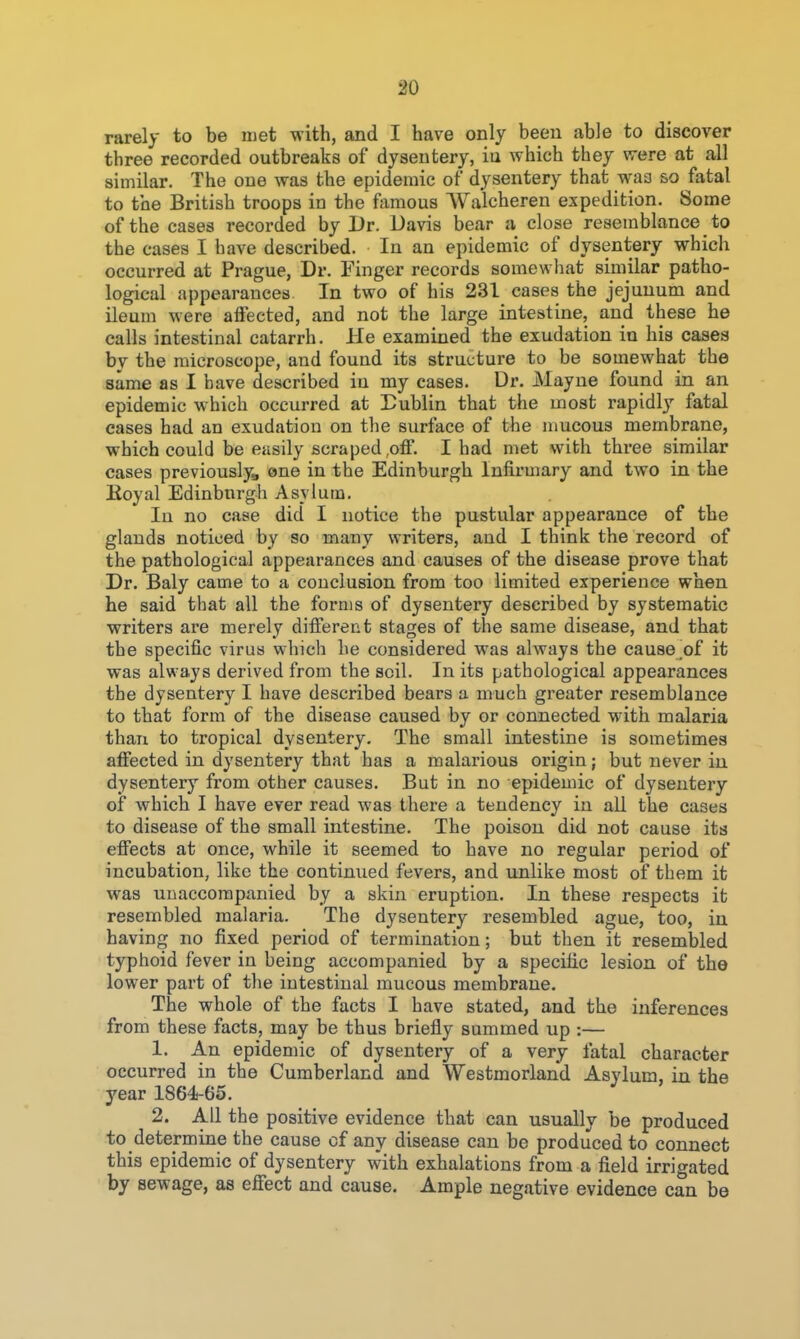 90 rarely to be met with, and I have only been able to discover three recorded outbreaks of dysentery, iu which they vrere at all similar. The one was the epidemic of dysentery that waa so fatal to the British troops in the famous Walcheren expedition. Some of the cases recorded by Dr. Davis bear a close resemblance to the cases I have described. In an epidemic of dysentery which occurred at Prague, Dr. Finger records somewhat similar patho- logical appearances In two of his 231 cases the jejunum and ileum were affected, and not the large intestine, and these he calls intestinal catarrh. He examined the exudation in his cases by the microscope, and found its structure to be somewhat the same as I have described in my cases. Dr. Mayne found in an epidemic which occurred at Dublin that the most rapidly fatal cases had an exudation on the surface of the mucous membrane, which could be easily scraped .off. I had met with three similar cases previouslyg one in the Edinburgh Infirmary and two in the Koyal Edinbnrgh Asylum, In no case did I notice the pustular appearance of the glands noticed by so many writers, and I think the record of the pathological appearances and causes of the disease prove that Dr. Baly came to a conclusion from too limited experience when he said that all the forms of dysentery described by systematic writers are merely different stages of the same disease, and that the specific virus which he considered was always the cause of it was always derived from the soil. In its pathological appearances the dysentery I have described bears a much greater resemblance to that form of the disease caused by or connected with malaria than to tropical dysentery. The small intestine is sometimes affected in dysentery that has a malarious origin; but never iu dysentery from other causes. But in no epidemic of dysentery of which I have ever read was there a tendency in all the cases to disease of the small intestine. The poison did not cause its effects at once, while it seemed to have no regular period of incubation, like the continued fevers, and unlike most of them it was unaccompanied by a skin eruption. In these respects it resembled malaria. The dysentery resembled ague, too, in having no fixed period of termination; but then it resembled typhoid fever in being accompanied by a specific lesion of the lower part of the intestinal mucous membrane. The whole of the facts I have stated, and the inferences from these facts, may be thus briefly summed up :— 1. An epidemic of dysentery of a very fatal character occurred in the Cumberland and Westmorland Asylum, in the year 1864-65. 2. All the positive evidence that can usually be produced to determine the cause of any disease can be produced to connect this epidemic of dysentery with exhalations from a field irrigated by sewage, as effect and cause. Ample negative evidence can be