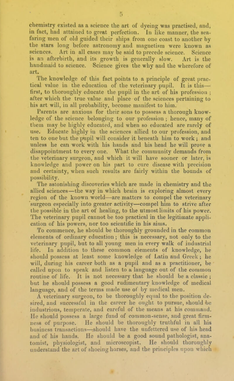 chemistry existed as a science the art of dyeing was practised, and, in fact, had attained to great perfection. In like manner, the sea- faring men of old guided their ships from one coast to another by the stars long before astronomy and magnetism were known as sciences. Art in all cases may be said to precede science. Science is an afterbirth, and its growth is generally slow. Art is the handmaid to science. Science gives the why and the wherefore of art. The knowledge of this fact points to a principle of great prac- tical value in the education of the veterinary pupil. It is this— first, to thoroughly educate the pupil in the art of his profession ; after which the true value and place of the sciences pertaining to his art will, in all probability, become manifest to him. Parents are anxious for their sons to possess a thorough know- ledge of the science belonging to our profession ; hence, many of them may be highly educated, and when so educated are rarely of use. Educate highly in the sciences allied to our profession, and ten to one but the pupil will consider it beneath him to work ; and unless he can work with his hands and his head he will prove a disappointment to every one. What the community demands from the veterinary surgeon, and which it will have sooner or later, is knowledge and power on his part to cure disease with precision and certainty, when such results are fairly within the bounds of possibility. The astonishing discoveries which are made in chemistry and the allied sciences—the way in which brain is exploring almost every region of the known world—are matters to compel the veterinary surgeon especially into greater activity—compel him to strive after the possible in the art of healing, to the utmost limits of his power. The veterinary pupil cannot be too practical in the legitimate appli- cation of his powers, nor too scientific in his aims. To commence, he should be thoroughly grounded in the common elements of ordinary education; this is necessary, not only to the veterinary pupil, but to all young men in every walk of industrial life. In addition to these common elements of knowledge, he should possess at least some knowledge of Latin and Greek ; he will, during his career both as a pupil and as a practitioner, be called upon to speak and listen to a language out of the common routine of life. Jt is not necessary that he should be a classic ; but he should possess a good rudimentary knowledge of medical language, and of the terms made use of by medical men. A veterinary surgeon, to be thoroughly equal to the position de- sired, and successful in the career he ought to pursue, should he industrious, temperate, and careful of the means at his command. He should possess a large fund of common-sense, and great firm- ness of purpose. lie should be thoroughly truthful in all his business transactions—rshould have the unfettered use of his head and of his hands. He should be a good sound pathologist, ana- tomist, physiologist, and microscopist. He should thoroughly understand the art of shoeing horses, and the principles upon which