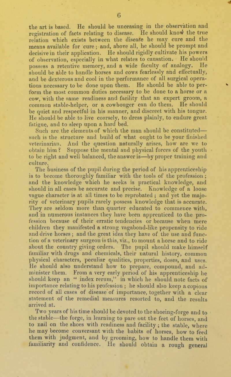 the art is based. He should be iinceasine; in the observation and registration of facts relating to disease. He should know the true relation which exists between the disease he may cure and the means available for cure ; and, above all, he should be prompt and decisive in their application. He should rigidly cultivate his powers of observation, especially in what relates to causation. He should possess a retentive memory, and a wide faculty of analogy. He should be able to handle horses and cows fearlessly and effectually, and be dexterous and cool in the performance of all surgical opera- tions necessary to be done upon them. He should be able to per- form the most common duties necessary to be done to a horse or a cow, M'ith the same readiness and facility that an expert groom, a common stable-helper, or a cowbouger can do them. He should be quiet and respectful in his manner, and discreet with his tongue. He should be able to live coarsely, to dress plainly, to endure great fatigue, and to sleep upon a hard bed. Such are the elements of which the man should be constituted— such is the structure and build of what ought to be your finished veterinarian. And the question naturally arises, how are we to obtain him'? Suppose the mental and physical forces of the youtli to be right and well balanced, the answer is—by proper training and culture. The business of the pupil during the period of his apprenticeship is to become thoroughly familiar with the tools of the profession ; and the knowledge which he seeks is practical knowledge, and should in all cases be accurate and precise. Knowledge of a loose vague character is at all times to be reprobated ; and yet the majo- rity of veterinary pupils rarely possess knowledge that is accurate. They are seldom more than quarter educated to commence with, and in numerous instances they have been apprenticed to the pro- fession because of their erratic tendencies or because when mere children they manifested a strong vagabond-like propensity to ride and drive horses ; and the great idea they have of the use and func- tion of a veterinary surgeon is this, viz., to mount ahorse and to ride about the country giving orders. The pupil should make himself familiar with drugs and chemicals, their natural history, common physical characters, peculiar qualities, properties, doses, and uses. He should also understand how to prepare, compound, and ad- minister them. From a very early period of his apprenticeship he should keep an  index rerum, in which he should note facts of importance relating to his profession ; he should also keep a copious record of all cases of disease of importance, together with a clear statement of the remedial measures resorted to, and the results arrived at. Two years of his time should be devoted to the shoeing-forge and to the stable—the forge, in learning to pare out the feet of horses, and to nail on the shoes with readiness and facility ; the stable, where he may become conversant with the habits of horses, how to feed them with judgment, and by grooming, how to handle them with familiarity and confidence. He should obtain a rough general