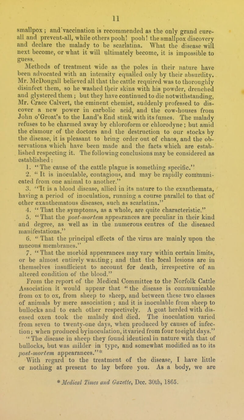 smallpox ; and'vaccination is recommended as the only grand cure- all and prevent-all, while others pooh! pooh! the smallpox discovery and declare the malady to be scarlatina. What the disease will next become, or what it will ultimately become, it is impossible to guess. Methods of treatment wide as the poles in their nature have been advocated with an intensity equalled only by their absurdity. Mr. McDougall believed all that the cattle required was to thoroughly disinfect them, so he washed tl;eir skins with his powder, drenched and glystered them ; but they have continued to die notwitlistanding, Mr. Crace Calvert, the eminent chemist, suddenly professed to dis- cover a new power in carbolic acid, and the cow-houses from John o'Groat's to the Land's End stmk with its fumes. The malady refuses to be charmed away by chloroform or chlorodyne; but amid the clamour of the doctors and the destruction to our stocks by the disease, it is pleasant to bring order out of chaos, and the ob- servations which have been made and the facts which are estab- lished respecting it. The following conclusions may be considered as established: 1. The cause of the cattle plague is something specific. 2.  It is inoculable, contagious, and may be rapidly communi- cated from one animal to another. 3. It is a blood disease, allied in its nature to the exanthemata, having a period of inoculation, running a coiirse pai'allel to that of other exanthematous diseases, such as scarlatina. 4.  That the symptoms, as a whole, are quite characteristic. 5. That the post-mortem appearances are peculiar in their kind and degree, as well as in the numerous centres of the diseased manifestations. 6. That the principal effects of the virus are mainly upon the mucous membranes. 7. That the morbid appearances may vary within certain limits, or be almost entirely war.ting; and that the local lesions are in themselves insufficient to account for death, irrespective of an altered condition of the blood. From the report of the jMedical Committee to the Norfolk Cattle Association it would appear that  the disease is communicable from ox to ox, from sheep to sheep, and between these two classes of animals by mere association ; and it is inoculable from sheep to bullocks and to each other respectively. A goat herded with dis- eased oxen took the malady and died. The inoculation varied from seven to twenty-one days, when produced by causes of infec- tion; when produced byinoculation, it varied from four toeight days. The disease in sheep they found identical in nature with that of bullocks, but was milder in type, and somewhat modified as to its post-mortem appearances.* With regard to the treatment of the disease, I have little or nothing at present to lay before you. As a body, we are * Medical Times and Gazette^ Dec. 30tli, 18G5.