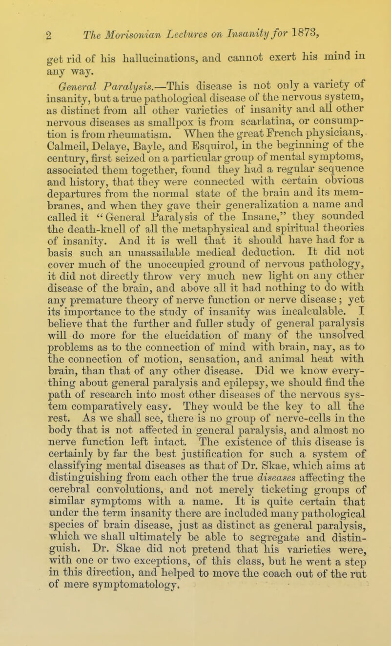 get rid of his hallucinations, and cannot exert his mind in any way. General Paralysis.—This disease is not only a variety of insanity, but a true pathological disease of the nervous system, as distinct from all other varieties of insanity and all other nervous diseases as smallpox is from scarlatina, or consump- tion is from rheumatism. When the great French physicians, Calmeil, Delaye, Bayle, and Esquirol, in the beginning of the century, first seized on a particular group of mental symptoms, associated them together, found they had a regular sequence and history, that they were connected with certain obvious departures from the normal state of the brain and its mem- branes, and when they gave their generalization a name and called it  General Paralysis of the Insane, they sounded the death-knell of all the metaphysical and spiritual theories of insanity. And it is well that it should have had for a basis such an unassailable medical deduction. It did not cover much of the unoccupied ground of nervous pathology, it did not directly throw very much new light on any other disease of the brain, and above all it had nothing to do with any premature theory of nerve function or nerve disease; yet its importance to the study of insanity was incalculable. I believe that the further and fuller study of general paralysis will do more for the elucidation of many of the unsolved problems as to the connection of mind with brain, nay, as to the connection of motion, sensation, and animal heat with brain, than that of any other disease. Did we know every- thing about general paralysis and epilepsy, we should find the path of research into most other diseases of the nervous sys- tem comparatively easy. They would be the key to all the rest. As we shall see, there is no group of nerve-cells in the body that is not affected in general paralysis, and almost no nerve function left intact. The existence of this disease is certainly by far the best justification for such a system of classifying mental diseases as that of Dr. Skae, which aims at distinguishing from each other the true diseases affecting the cerebral convolutions, and not merely ticketing groups of similar symptoms with a name. It is quite certain that under the term insanity there are included many pathological species of brain disease, just as distinct as general paralysis, which we shall ultimately be able to segregate and distin- guish. Dr. Skae did not pretend that his varieties were, with one or two exceptions, of this class, but he went a step in this direction, and helped to move the coach out of the rut of mere symptomatology.