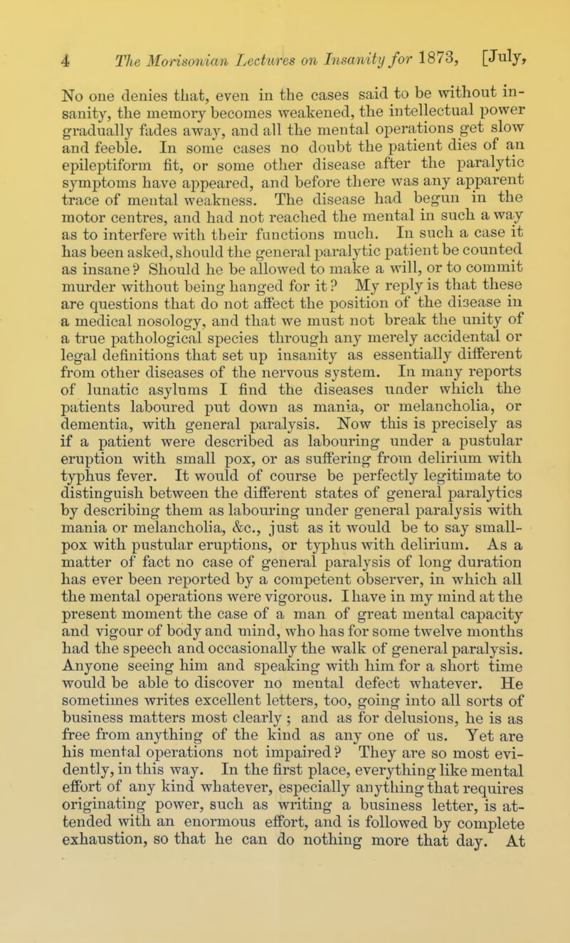 No one denies that, even in the cases said to be without in- sanity, the memory becomes weakened, the intellectual power gradually fades away, and all the mental operations get slow and feeble. In some cases no doubt the patient dies of an epileptiform fit, or some other disease after the paralytic symptoms have appeared, and before there was any apparent trace of mental weakness. The disease had begun in the motor centres, and had not reached the mental in such a way as to interfere with their functions much. In such a case it has been asked, should the general paralytic patient be counted as insane ? Should he be allowed to make a will, or to commit murder without being hanged for it ? My reply is that these are questions that do not affect the position of the disease in a medical nosology, and that we must not break the unity of a true pathological species through any merely accidental or legal definitions that set up insanity as essentially different from other diseases of the nervous system. In many reports of lunatic asylums I find the diseases under which the patients laboured put down as mania, or melancholia, or dementia, with general paralysis. Now this is precisely as if a patient were described as labouring under a pustular eruption with small pox, or as suffering from delirium with typhus fever. It would of course be perfectly legitimate to distinguish between the different states of general paralytics by describing them as labouring under general paralysis with mania or melancholia, &c, just as it would be to say small- pox with pustular eruptions, or typhus with delirium. As a matter of fact no case of general paralysis of long duration has ever been reported by a competent observer, in which all the mental operations were vigorous. I have in my mind at the present moment the case of a man of great mental capacity and vigour of body and mind, who has for some twelve months had the speech and occasionally the walk of general paralysis. Anyone seeing him and speaking with him for a short time would be able to discover no mental defect whatever. He sometimes writes excellent letters, too, going into all sorts of business matters most clearly ; and as for delusions, he is as free from anything of the kind as any one of us. Yet are his mental operations not impaired ? They are so most evi- dently, in this way. In the first place, everything like mental effort of any kind whatever, especially anything that requires originating power, such as writing a business letter, is at- tended with an enormous effort, and is followed by complete exhaustion, so that he can do nothing more that day. At