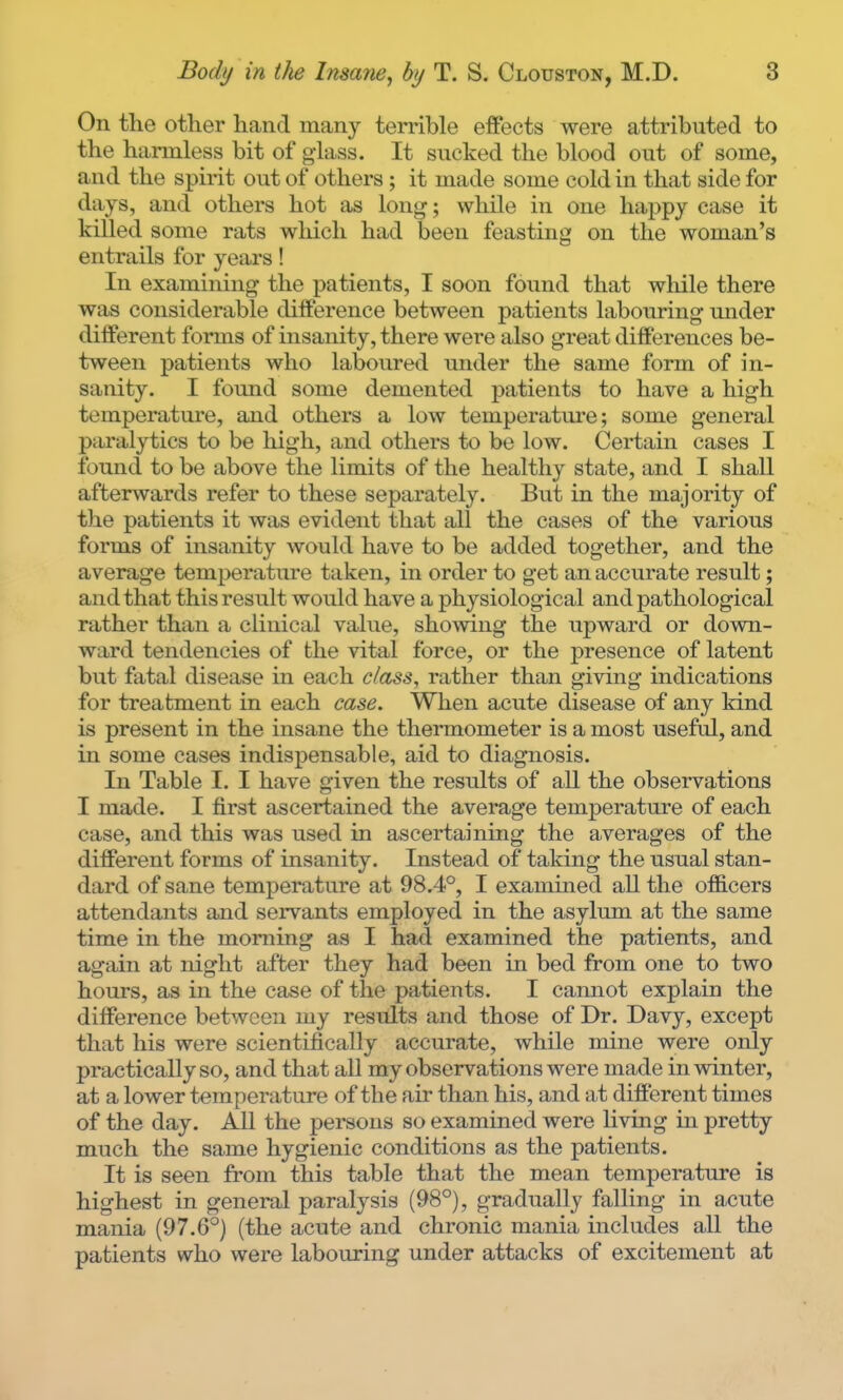 On the other hand many terrible effects were attributed to the harmless bit of glass. It sucked the blood out of some, and the spirit out of others; it made some cold in that side for days, and others hot as long; while in one happy case it killed some rats which had been feasting on the woman's entrails for years! In examining the patients, I soon found that while there was considerable difference between patients labouring under different forms of insanity, there were also great differences be- tween patients who laboured under the same form of in- sanity. I found some demented patients to have a high temperature, and others a low temperatm'e; some general paralytics to be liigh, and others to be low. Certain cases I found to be above the limits of the healthy state, and I shall afterwards refer to these separately. But in the majority of the patients it was evident that all the cases of the various forms of insanity would have to be added together, and the average temperature taken, in order to get an accurate result; and that this result would have a physiological and pathological rather than a clinical value, showing the upward or down- ward tendencies of the vital force, or the presence of latent but fatal disease in each class, rather than giving indications for treatment in each case. When acute disease of any kind is present in the insane the thermometer is a most useful, and in some cases indispensable, aid to diagnosis. In Table I. I have given the results of all the observations I made. I first ascertained the average temperature of each case, and this was used in ascertaining the averages of the different forms of insanity. Instead of taking the usual stan- dard of sane temperature at 98.4°, I examined all the ofiB.cers attendants and servants employed in the asylum at the same time in the morning as I had examined the patients, and agiiin at night after they had been in bed from one to two hours, as in the case of the patients. I camiot explain the difference between my results and those of Dr. Davy, except that his were scientifically accurate, while mine were only practically so, and that aU my observations were made in winter, at a lower temperature of the air than his, and at different times of the day. All the persons so examined were living in pretty much the same hygienic conditions as the patients. It is seen from this table that the mean temperature is highest in general paralysis (98°), gradually falling in acute mania (97.6°) (the acute and chronic mania includes all the patients who were labouring under attacks of excitement at