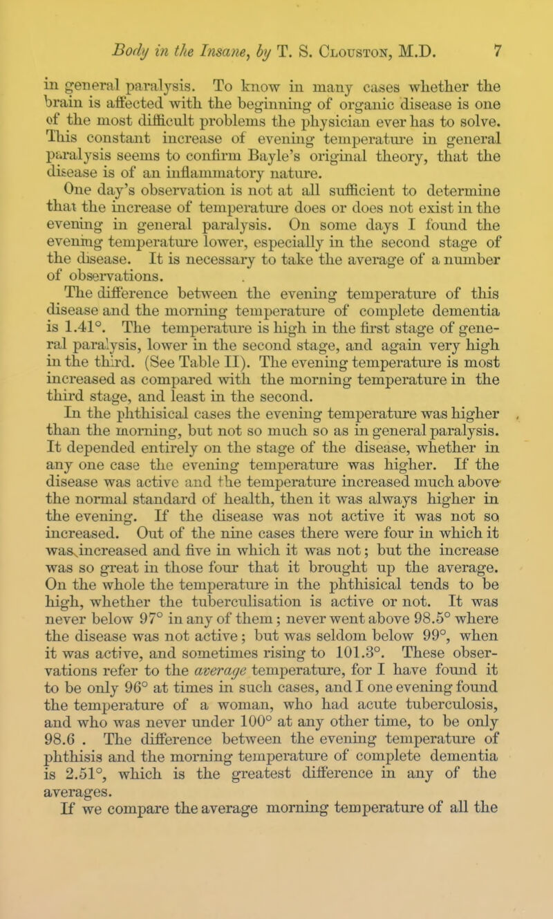 ill general paralysis. To know in many cases whether the brain is affected with the beginning of organic disease is one of the most difficult problems the physician ever has to solve. This constant increase of evening temperature in general p&ralysis seems to confirm Bayle's original theory, that the disease is of an inflammatory nature. One day's observation is not at all sufficient to determine that the increase of temperature does or does not exist in the evening in general paralysis. On some days I found the evening temperature lower, especially in the second stage of the disease. It is necessary to take the average of a number of obseiTations. The difference between the evening temperature of this disease and the morning temperature of complete dementia is 1.41°. The temperature is high in the first stage of gene- ral paralysis, lower in the second stage, and again very high in the third. (See Table II). The evening temperature is most increased as compared with the morning temperature in the third stage, and least in the second. In the phthisical cases the evening temperature was higher than the morning, but not so much so as in general paralysis. It depended entirely on the stage of the disease, whether in any one case the evening temperature was higher. If the disease was active and the temperature increased much above- the normal standard of health, then it was always higher in the evening. If the disease was not active it was not so increased. Out of the nine cases there were four in which it was^increased and five in which it was not; but the increase was so great in those four that it brought up the average. On the whole the temperature in the phthisical tends to be high, whether the tuberculisation is active or not. It was never below 97° in any of them; never went above 98.5° where the disease was not active; but was seldom below 99°, when it was active, and sometimes rising to 101.3°. These obser- vations refer to the average temperature, for I have found it to be only 96° at times in such cases, and I one evening found the temperature of a woman, who had acute tuberculosis, and who was never under 100° at any other time, to be only 98.6 . The difference between the evening temperature of phthisis and the morning temperature of complete dementia is 2.51°, which is the greatest difference in any of the averages. If we compare the average morning temperature of aU the