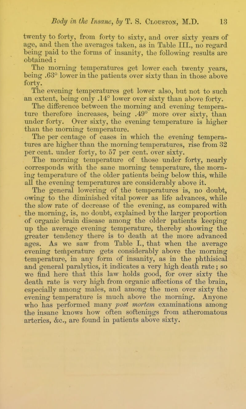 twenty to forty, from forty to sixty, and over sixty years of age, and then the averages taken, as in Table III., no regard being paid to the forms of insanity, the following results are obtained: The morning temperatures get lower each twenty years, being .63° lower in the patients over sixty than in those above forty. The evening temperatures get lower also, but not to such an extent, being only .14° lower over sixty than above forty. The difference between the morning and evening tempera- ture therefore increases, being .49° more over sixty, than under forty. Over sixty, the evening temperature is higher than the morning temperature. The per centage of cases in which the evening tempera- tures are higher than the morning temperatures, rise from 32 per cent, under forty, to 57 per cent, over sixty. The morning temperature of those mider forty, nearly corresponds with the sane morning temperature, the morn- ing temperature of the older patients being below this, while all the evening temperatures are considerably above it. The general lowering of the temperatures is, no doubt, owing to the diminished vital power as Ufe advances, while the slow rate of decrease of the evening, as compared with the morning, is, no doubt, explained by the larger proportion of organic brain disease among the older patients keeping up the average evening temperature, thereby showing the greater tendency there is to death at the more advanced ages. As we saw from Table I., that when the average evening temperature gets considerably above the morning temperature, in any form of insanity, as in the phthisical and general paralytics, it indicates a very high death rate; so we find here that this law holds good, for over sixty the death rate is very high from organic affections of the brain, especially among males, and among the men over sixty the evening temperature is much above the morning. Anyone who has performed many post mortem examinations among the insane knows how often softenings from atheromatous arteries, &c., are found in patients above sixty.