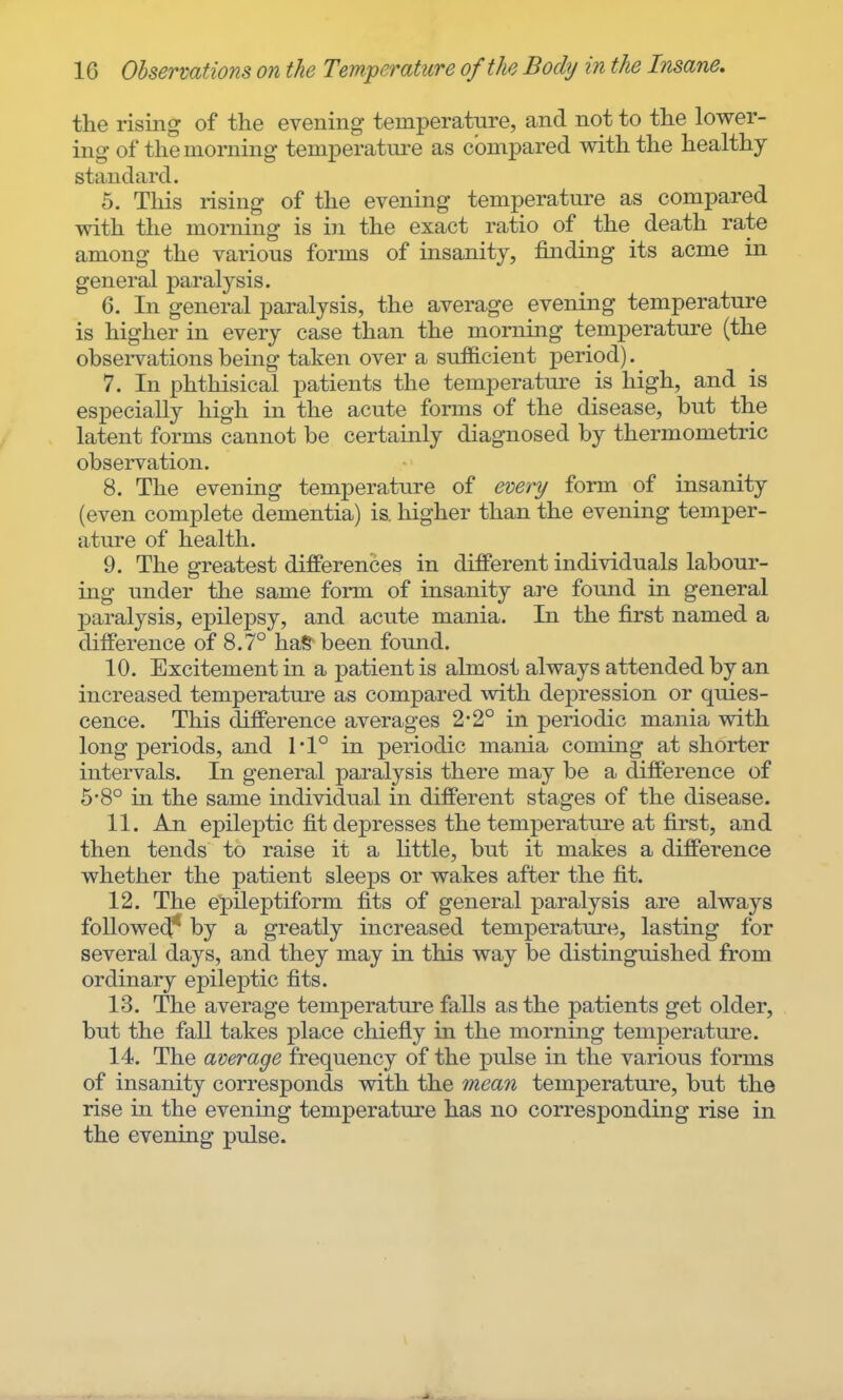 the rising of the evening- temperatiire, and not to the lower- ing of the morning temperature as compared with the healthy standard. 5. This rising of the evening temperature as compared with the morning is in the exact ratio of the_ death rate among the various forms of insanity, finding its acme in general paralysis. 6. In general paralysis, the average evening temperature is higher in every case than the morning temperature (the observations being taken over a sufficient period). 7. In phthisical patients the temperature is high, and is especially high in the acute forms of the disease, but the latent forms cannot be certainly diagnosed by thermometric observation. 8. The evening temperature of every form of insanity (even complete dementia) is. higher than the evening temper- ature of health. 9. The greatest differences in different individuals labour- ing under the same form of insanity are found in general paralysis, epilepsy, and acute mania. In the first named a difference of 8.7° haS been found. 10. Excitement in a patient is almost always attended by an increased temperature as compared with depression or quies- cence. This difference averages 2-2° in periodic mania with long periods, and 1'1° in periodic mania coming at shorter intervals. In general paralysis there may be a difference of 6-8° in the same individual in different stages of the disease. 11. An epileptic fit depresses the temperature at first, and then tends to raise it a little, but it makes a difference whether the patient sleeps or wakes after the fit. 12. The epileptiform fits of general paralysis are always followe(^ by a greatly increased temperature, lasting for several days, and they may in this way be distinguished from ordinary epileptic fits. 13. The average temperature falls as the patients get older, but the fall takes place chiefly in the morning temperature. 14. The average frequency of the pulse in the various forms of insanity corresponds with the mean temperature, but the rise in the evening temperature has no corresponding rise in the evening pulse.