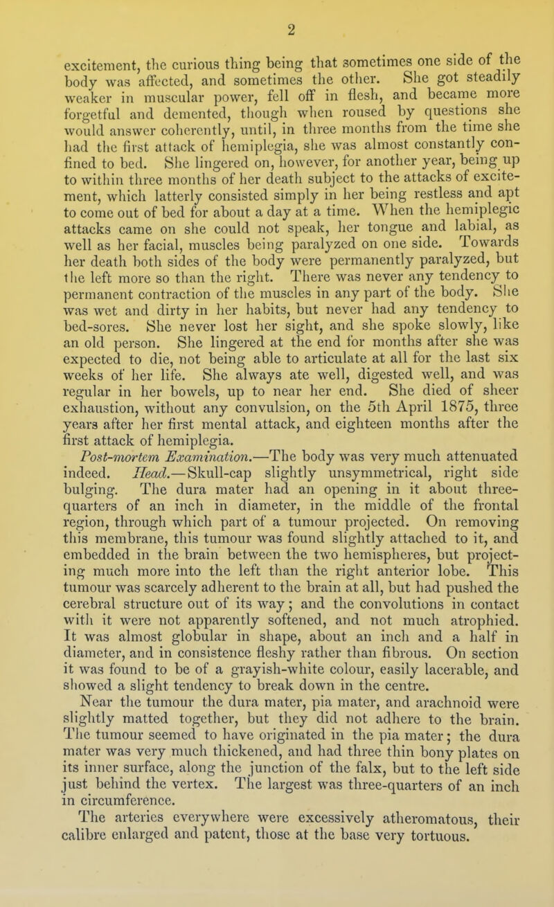 excitement, the curious thing being that sometimes one side of the body was affected, and sometimes the other. She got steadily- weaker in muscular power, fell off in flesh, and became more forgetful and demented, though when roused by questions she would answer coherently, until, in three months from the tnne she liad the first attack of hemiplegia, she was almost constantly con- fined to bed. Slie lingered on, however, for another year, being up to within three months of her death subject to the attacks of excite- ment, which latterly consisted simply in her being restless and apt to come out of bed for about a day at a time. When the hemiplegic attacks came on she could not speak, her tongue and labial, as well as her facial, muscles being paralyzed on one side. Towards her death both sides of the body were permanently paralyzed, but the left more so than the right. There was never any tendency to permanent contraction of the muscles in any part of the body. She was wet and dirty in her habits, but never had any tendency to bed-sores. She never lost her sight, and she spoke slowly, like an old person. She lingered at the end for months after she was expected to die, not being able to articulate at all for the last six weeks of her life. She always ate well, digested well, and was regular in her bowels, up to near her end. She died of sheer exhaustion, without any convulsion, on the 5th April 1875, three years after her first mental attack, and eighteen months after the first attack of hemiplegia. Post-mortem Examination.—The body was very much attenuated indeed. Head.— Skull-cap slightly unsymmetrical, right side bulging. The dura mater had an opening in it about three- quarters of an inch in diameter, in the middle of the frontal region, through which part of a tumour projected. On removing this membrane, this tumour was found slightly attached to it, and embedded in the brain between the two hemispheres, but project- ing much more into the left than the right anterior lobe. This tumour was scarcely adherent to the brain at all, but had pushed the cerebral structure out of its way; and the convolutions in contact witli it were not apparently softened, and not much atrophied. It was almost globular in shape, about an inch and a half in diameter, and in consistence fleshy rather than fibrous. On section it was found to be of a grayish-white colour, easily lacerable, and sliowed a slight tendency to break down in the centre. Near the tumour the dura mater, pia mater, and arachnoid were slightly matted together, but they did not adhere to the brain. The tumour seemed to have originated in the pia mater; the dura mater was very much thickened, and had three thin bony plates on its inner surface, along the junction of the falx, but to the left side just behind the vertex. The largest was three-quarters of an inch in circumference. The arteries everywhere were excessively atheromatous, their calibre enlarged and patent, those at the base very tortuous.