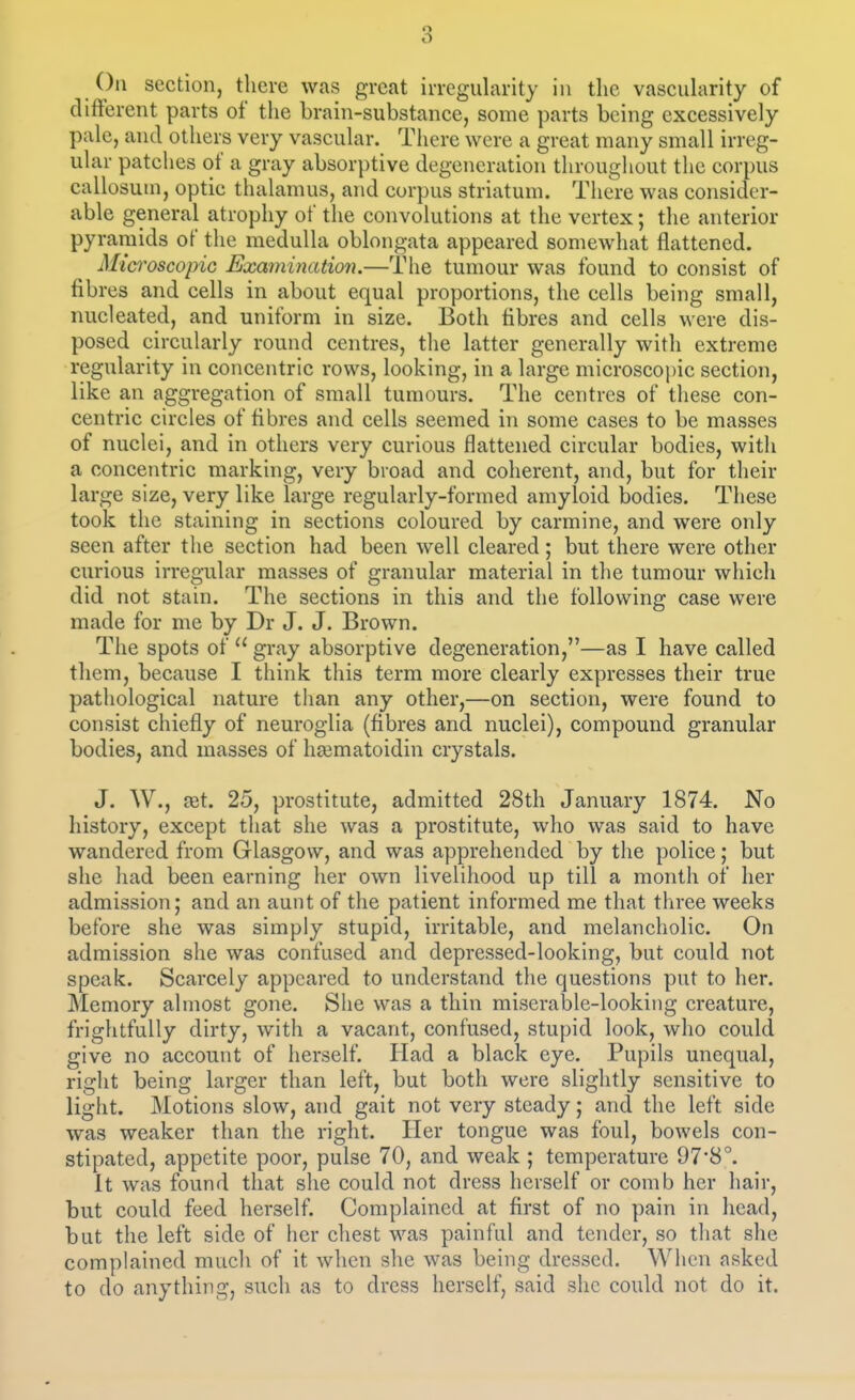 section, there was great irregularity iu the vascidarity of different parts of the brain-substance, some parts being excessively pale, and others very vascular. There were a great many small irreg- ular patches of a gray absorptive degeneration throughout the corpus callosum, optic thalamus, and corpus striatum. There was consider- able general atrophy of the convolutions at the vertex; the anterior pyramids of the medulla oblongata appeared somewhat flattened. Mici'oscopic Examination.—The tumour was found to consist of fibres and cells in about equal proportions, the cells being small, nucleated, and uniform in size. Both fibres and cells were dis- posed circularly round centres, the latter generally with extreme regularity in concentric rows, looking, in a large microscojjic section, like an aggregation of small tumours. The centres of these con- centric circles of fibres and cells seemed in some cases to be masses of nuclei, and in others very curious flattened circular bodies, with a concentric marking, very broad and coherent, and, but for their large size, very like large regularly-formed amyloid bodies. These took the staining in sections coloured by carmine, and were only seen after the section had been well cleared ; but there were other curious irregular masses of granular material in the tumour which did not stain. The sections in this and the following case were made for me by Dr J. J. Brown. The spots of  gray absorptive degeneration,—as I have called them, because I think this term more clearly expresses their true pathological nature than any other,—on section, were found to consist chiefly of neuroglia (fibres and nuclei), compound granular bodies, and masses of lia3matoidin crystals. J. W., ret. 25, prostitute, admitted 28th January 1874. No history, except that she was a prostitute, who was said to have wandered from Glasgow, and was apprehended by the police; but she had been earning lier own livelihood up till a month of her admission; and an aunt of the patient informed me that three weeks before she was simply stupid, irritable, and melancholic. On admission she was confused and depressed-looking, but could not speak. Scarcely appeared to understand the questions put to her. Memory almost gone. She was a thin miserable-looking creature, frightfully dirty, with a vacant, confused, stupid look, who could give no account of herself. Had a black eye. Pupils unequal, right being larger than left, but both were slightly sensitive to light. Motions slow, and gait not very steady; and the left side was weaker than the right. Her tongue was foul, bowels con- stipated, appetite poor, pulse 70, and weak ; temperature 97*8°. it was found that she could not dress herself or comb her hair, but could feed herself. Complained at first of no pain in head, but the left side of her chest was painful and tender, so that she complained much of it when she was being dressed. When asked to do anything, such as to dress herself, said she could not do it.