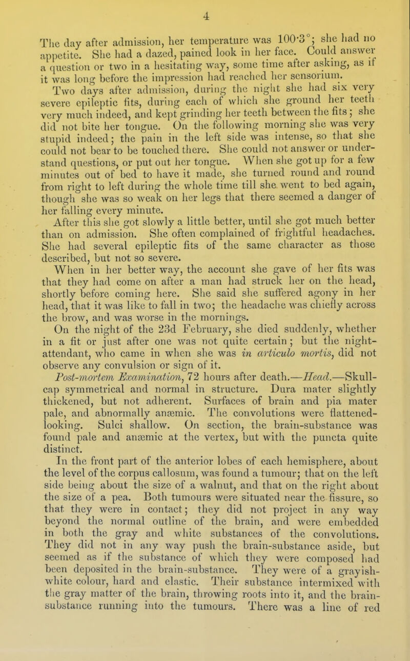 The day after admission, her temperature was 100'3 ; she had no appetite. Siie liad a dazed, pained look in her face. Could answer a question or two in a hesitating way, some time after askmg, as it it was long before the impression had reached licr sensorium. Two days after admission, during the night she had six very severe epileptic tits, during each of which she ground her teeth very much indeed, and kept grinding her teeth between tlie fits ; she did not bite her tongue. On the following morning she was very stupid indeed; the pain in the left side was intense, so tliat she could not bear to be touclied tliere. She could not answer or under- stand questions, or put out her tongue. When she got up for a few minutes out of bed to have it made, she turned round and round from right to left during the whole time till she went to bed again, though she was so weak on her legs that there seemed a danger of her falling every minute. After this she got slowly a little better, until she got much better than on admission. She often complained of frightful headaches. She had several epileptic fits of the same character as those described, but not so severe. When in her better way, the account she gave of her fits was that they had come on after a man had struck her on the head, shortly before coming here. She said she suifered agony in her liead, that it was like to fall in two; the headache was chiefly across the brow, and was worse in the mornings. On the night of the 23d February, she died suddenly, whether in a fit or just after one was not quite certain ; but the night- attendant, wlio came in when she was in articulo mortis, did not observe any convulsion or sign of it. Post-moiiem Examinatioiij 72 hours after death.—Head.—Skull- cap symmetrical and normal in structure. Dura mater slightly thickened, but not adherent. Surfaces of brain and pia mater pale, and abnormally anjemic. The convolutions were flattened- looking. Sulci shallow. On section, the brain-substance was found pale and amemic at the vertex, but with the puncta quite distinct. In the front part of the anterior lobes of each hemisphere, about the level of the corpus callosura, was found a tumour; that on the left side being about the size of a walnut, and that on the right about the size of a pea. Both tumours were situated near the fissure, so that they were in contact; they did not project in any way beyond the normal outline of the brain, and were embedded in both the gray and white substances of the convolutions. They did not in any way push the brain-substance aside, but seemed as if tlie substance of which they were composed had been deposited in the brain-substance. They were of a grayish- white colour, hard and elastic. Their substance intermixed with the gray matter of the brain, throwing roots into it, and the brain- substance running into the tumours. There was a line of red