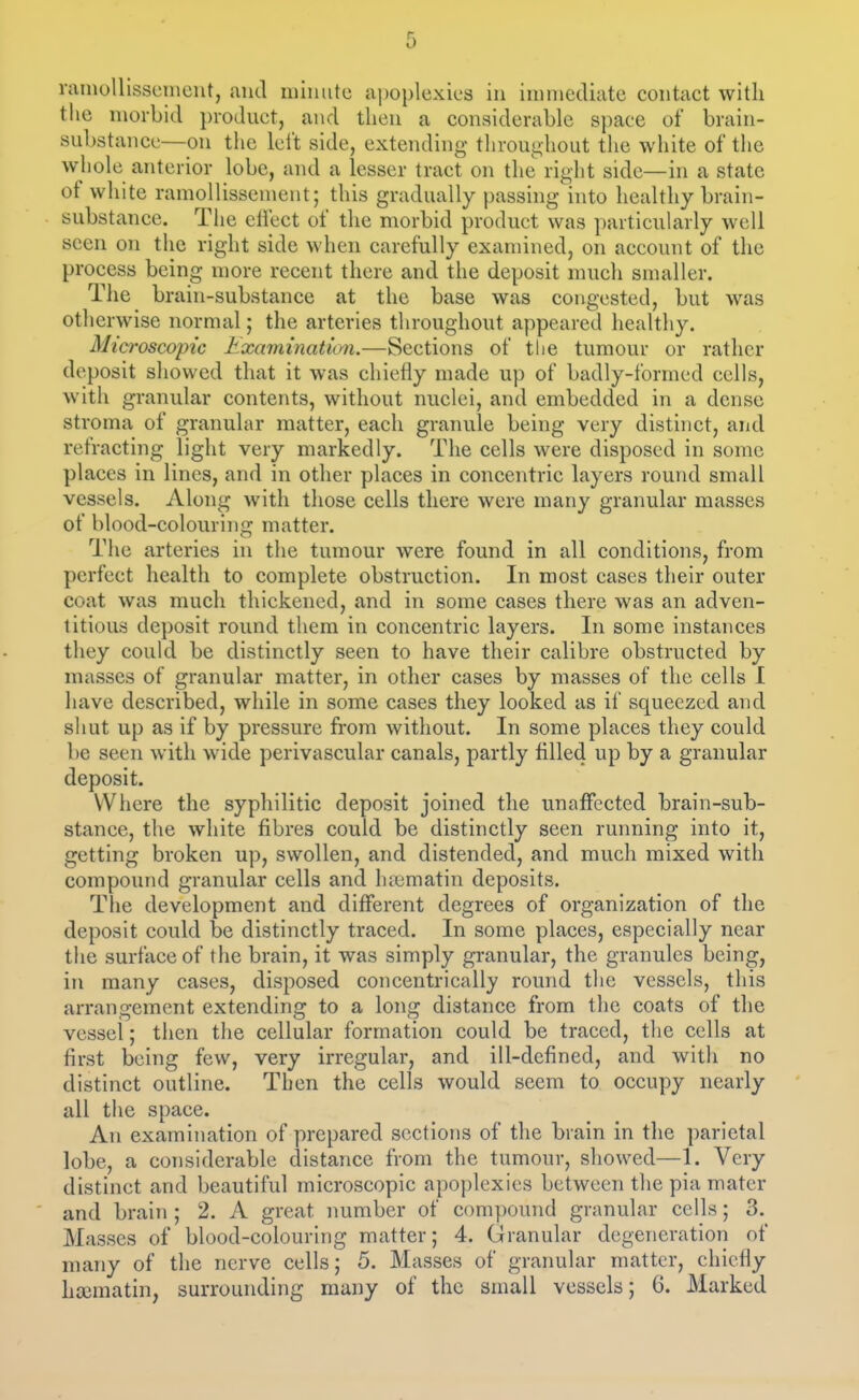 r i) rainollisscineiit, and iiiiiiute apoplexies in iininediate contact with the morbid product, and then a considerable space of brain- substance—on the lei't side, extending throughout the white of the whole anterior lobe, and a lesser tract on the right side—in a state of white ramoUissenient; this gradually passing into healthy brain- substance. The ctiect of the morbid product was particularly well seen on the right side when carefully examined, on account of the process being more recent there and the deposit much smaller. The brain-substance at the base was congested, but was otlierwise normal; the arteries throughout appeared healthy. Microscopic Examination.—Sections of the tumour or rather deposit showed that it was chiefly made up of badly-formed cells, with granular contents, without nuclei, and embedded in a dense stroma of granular matter, each granule being very distinct, and refracting light very markedly. The cells were disposed in some places in lines, and in other places in concentric layers round small vessels. Along with those cells there were many granular masses of blood-colouring matter. The arteries in the tumour were found in all conditions, from perfect health to complete obstruction. In most cases their outer coat was much thickened, and in some cases there was an adven- titious deposit round them in concentric layers. In some instances they could be distinctly seen to have their calibre obstructed by masses of granular matter, in other cases by masses of the cells I liave described, while in some cases they looked as if squeezed and shut up as if by pressure from without. In some places they could be seen with wide perivascular canals, partly filled up by a granular deposit. Where the syphilitic deposit joined the unaffected brain-sub- stance, the white fibres could be distinctly seen running into it, getting broken up, swollen, and distended, and much mixed with compound granular cells and hicmatin deposits. The development and different degrees of organization of the deposit could be distinctly traced. In some places, especially near the surface of the brain, it was simply granular, the granules being, in many cases, disposed concentrically round the vessels, this arrangement extending to a long distance from the coats of the vessel; then the cellular formation could be traced, the cells at first being few, very irregular, and ill-defined, and with no distinct outline. Then the cells would seem to occupy nearly all the space. An examination of prepared sections of the brain in the parietal lobe, a considerable distance from the tumour, showed—1. Very distinct and beautiful microscopic apoplexies between the pia mater and brain ; 2. A great number of compound granular cells; 3. Masses of blood-colouring matter; 4. Granular degeneration of many of the nerve cells; 5. Masses of granular matter, chiefly htematin, surrounding many of the small vessels; 6. Marked