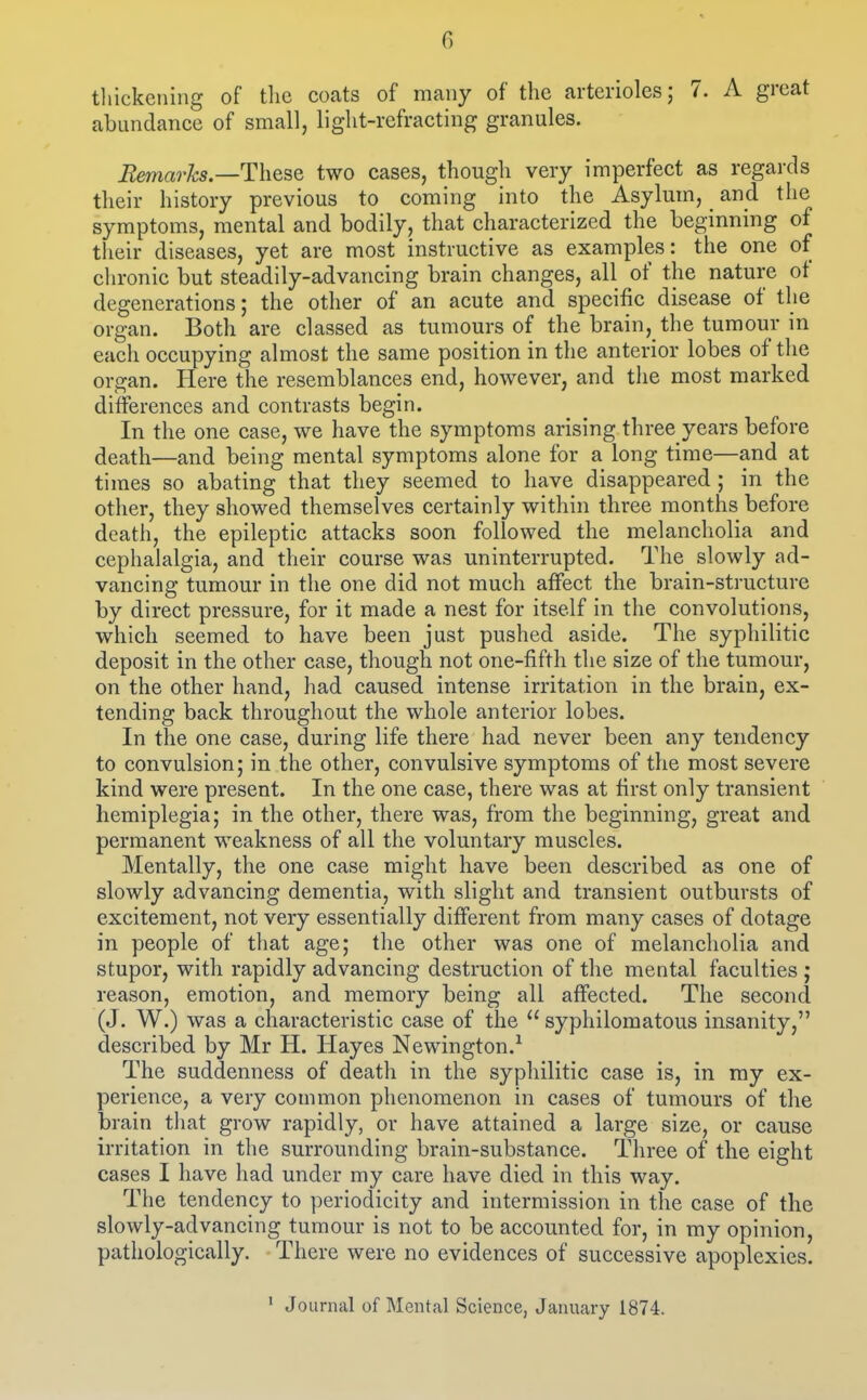 G tliickening of tlic coats of many of the arterioles; 7. A great abundance of small, light-refracting granules. Remarks—These two cases, though very imperfect as regards their history previous to coming into the Asylum, ^ and the symptoms, mental and bodily, that characterized the beginning of tlieir diseases, yet are most instructive as examples: the one of chronic but steadily-advancing brain changes, all of the nature of degenerations; the other of an acute and specific disease of the organ. Both are classed as tumours of the brain, the tumour in each occupying almost the same position in the anterior lobes of the organ. Here the resemblances end, however, and the most marked differences and contrasts begin. In the one case, we have the symptoms arising three years before death—and being mental symptoms alone for a long time—and at times so abating that they seemed to have disappeared ; in the other, they showed themselves certainly within three months before death, the epileptic attacks soon followed the melancholia and cephalalgia, and their course was uninterrupted. The slowly ad- vancing tumour in the one did not much affect the brain-structure by direct pressure, for it made a nest for itself in the convolutions, which seemed to have been just pushed aside. The syphilitic deposit in the other case, though not one-fifth the size of the tumour, on the other hand, had caused intense irritation in the brain, ex- tending back throughout the whole anterior lobes. In the one case, during life there had never been any tendency to convulsion; in the other, convulsive symptoms of the most severe kind were present. In the one case, there was at first only transient hemiplegia; in the other, there was, from the beginning, great and permanent weakness of all the voluntary muscles. Mentally, the one case might have been described as one of slowly advancing dementia, with slight and transient outbursts of excitement, not very essentially different from many cases of dotage in people of that age; the other was one of melancholia and stupor, with rapidly advancing destruction of the mental faculties ; reason, emotion, and memory being all affected. The second (J. W.) was a characteristic case of the  syphilomatous insanity, described by Mr H. Hayes Newington.^ The suddenness of death in the syphilitic case is, in ray ex- perience, a very common phenomenon in cases of tumours of the brain that grow rapidly, or have attained a large size, or cause irritation in the surrounding brain-substance. Three of the eight cases I have had under my care have died in this way. The tendency to periodicity and intermission in the case of the slowly-advancing tumour is not to be accounted for, in my opinion, pathologically. There were no evidences of successive apoplexies.