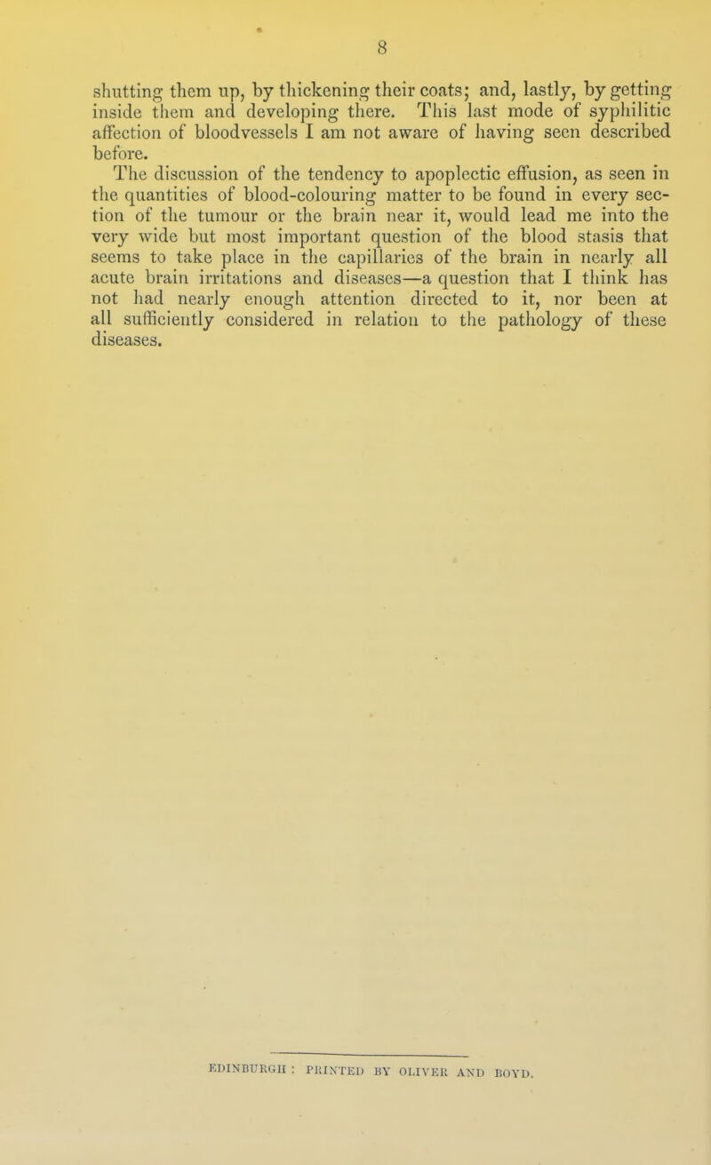 shutting them up, by tliickening tlicir coats; and, lastly, by getting inside them and developing there. This last mode of syphilitic affection of bloodvessels I am not aware of having seen described before. The discussion of the tendency to apoplectic effusion, as seen in the quantities of blood-colouring matter to be found in every sec- tion of tlie tumour or the brain near it, would lead me into the very wide but most important question of the blood stasis that seems to take place in the capillaries of the brain in nearly all acute brain irritations and diseases—a question that I think has not had nearly enough attention directed to it, nor been at all sufficiently considered in relation to the pathology of these diseases. KDINDURGII : riilNTEl) BY OLIVKU AND BOYD.