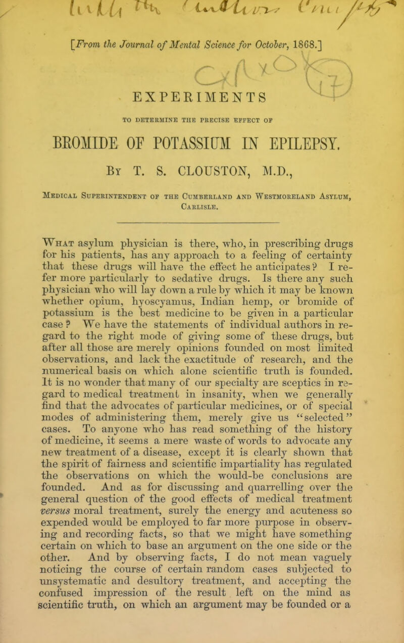 [i^7'07;i ^/ie Journal of Mental Science for October, 1868.] EXPERIMENTS TO DETEKMINE THE PRECISE EFFECT OP BROMIDE OF POTASSIUM IN EPILEPSY, Bi- T. S. CLOUSTON, M.D., Medical Superintendent of the Cumberland and Westmoreland Asti,um, Carlisle. What asylum physician is there, who, in prescribing drugs for his patients, has any approach to a feeling of certainty that these drugs will have the effect he anticipates ? I re- fer more particularly to sedative drugs. Is there any such phj'sician who will lay down a rule by which it may be known whether opium, hyoscyamus, Indian hemp, or bromide of potassium is the best medicine to be given in a particular ease ? We have the statements of individual authors in re- gard to the right mode of giving some of these drugs, but after all those are merely opinions founded on most limited observations, and lack the exactitude of research, and the numerical basis on which alone scientific truth is founded. It is no wonder that many of our specialty are sceptics in re- gard to medical treatment in insanity, when we generally find that the advocates of particular medicines, or of special modes of administering them, merely give us selected cases. To anyone who has read something of the history of medicine, it seems a mere waste of words to advocate any new treatment of a disease, except it is clearly shown that the spirit of fairness and scientific impartiality has regulated the observations on which the would-be conclusions are founded. And as for discussing and quarrelling over the general question of the good effects of medical treatment versus moral treatment, surely the energy and acuteness so expended would be employed to far more purpose in observ- ing and recording facts, so that we might have something certain on which to base an argument on the one side or the other. And by observing facts, I do not mean vaguely noticing the course of certain random cases subjected to unsystematic and desultory treatment, and accepting the confused impression of the result left on the mind as scientific truth, on which an argument may be founded or a