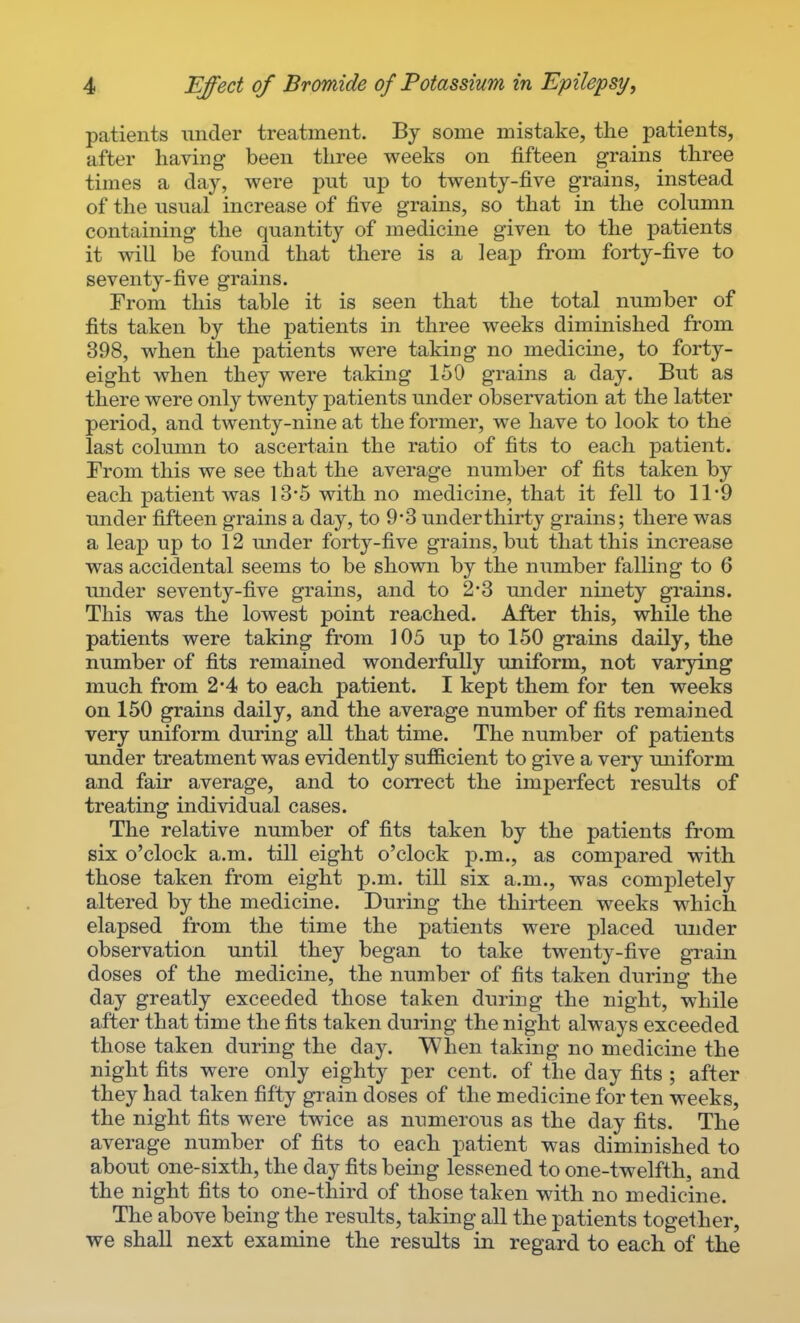 patients under treatment. By some mistake, the patients, after having been three weeks on fifteen grains three times a day, were put up to twenty-five grains, instead of the usual increase of five grains, so that in the column containing the quantity of medicine given to the patients it will be found that there is a leajD from foi-ty-five to seventy-five grains. From this table it is seen that the total number of fits taken by the patients in three weeks diminished from 398, when the patients were taking no medicine, to forty- eight when they were taking 150 grains a day. But as there were only twenty patients under observation at the latter period, and twenty-nine at the former, we have to look to the last column to ascertain the ratio of fits to each jtatient. From this we see that the average number of fits taken by each patient was 13'5 with no medicine, that it fell to 11*9 under fifteen grains a day, to 9-3 underthirty grains; there was a leap up to 12 under forty-five grains, but that this increase was accidental seems to be shown by the number falling to 6 under seventy-five grains, and to 2*8 under ninety grains. This was the lowest point reached. After this, while the patients were taking from 105 up to 150 grains daily, the number of fits remained wonderfully uniform, not varying much from 2*4 to each patient. I kept them for ten weeks on 150 grains daily, and the average number of fits remained very uniform during all that time. The number of patients under treatment was evidently sufficient to give a very uniform and fair average, and to correct the imperfect results of treating individual cases. The relative number of fits taken by the patients from six o'clock a.m. till eight o'clock p.m., as compared with those taken from eight p.m. till six a.m., was completely altered by the medicine. During the thirteen weeks which elapsed from the time the patients were placed under observation until they began to take twenty-five grain doses of the medicine, the number of fits taken during the day greatly exceeded those taken during the night, while after that time the fits taken during the night always exceeded those taken during the day. When taking no medicine the night fits were only eighty per cent, of the day fits ; after they had taken fifty gi'ain doses of the medicine for ten weeks, the night fits were twice as numerous as the day fits. The average number of fits to each patient was diminished to about one-sixth, the day fits being lessened to one-twelfth, and the night fits to one-third of those taken with no medicine. The above being the results, taking all the patients together, we shall next examine the results in regard to each of the