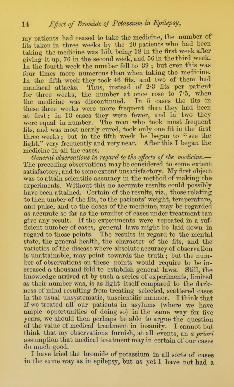 my patients had ceased to take tlie medicine, tlie number of fits taken in three weeks by the 20 patients who had been taking the medicine was 150, being 18 in the first week after giving it up, 76 in the second week, and 66 in the third week. In the fourth week the number fell to 39 ; but even this was four times more numerous than when taking the medicine. In the fifth week they took 46 fits, and two of them had maniacal attacks. Thus, instead of 2*3 fits per patient for three weeks, the number at once rose to 7*6, when the medicine was discontinued. In 5 cases the fits in these three weeks were more frequent than they had been at first; in 13 cases they were fewer, and in two they were equal in number. The man who took most frequent fits, and was most nearly cured, took only one fit in the first three weeks; but in the fifth week he began to  see the light, very frequently and very near. After this I began the medicine in all the cases. General observations in regard to the effects of the medicine.— The preceding observations may be considered to some extent satisfactory, and to some extent unsatisfactory. My first object was to attain scientific accuracy in the method of making the experiments. Without this no accurate results could possibly have been attained. Certain of the results, viz., those relating to then umber of the fits, to the patients' weight, temperature, and pulse, and to the doses of the medicine, may be regarded as accurate so far as the number of cases under treatment can give any result. If the experiments were repeated in a suf- ficient number of cases, general laws might be laid down in regard to those points. The results in regard to the mental state, the general health, the character of the fits, and the varieties of the disease where absolute accuracy of observation is unattainable, may point towards the truth ; but the num- ber of observations on these points would require to be in- creased a thousand fold to establish general laws. Still, the knowledge arrived at by such a series of experiments, limited as their number was, is as light itself compared to the dark- ness of mind resulting from treating selected, scattered cases in the usual unsystematic, unscientific manner. I think that if we treated all our patients in asylimis (where we have ample opportunities of doing so) in the same way for five years, we should then perhaps be able to argue the question of the value of medical treatment in insanity. I cannot but think that my observations furnish, at all events, an a priori assumption that medical treatment may in certain of our cases do much good. I have tried the bromide of potassium in all sorts of cases in the same way as in epilepsy, but as yet I have not had a