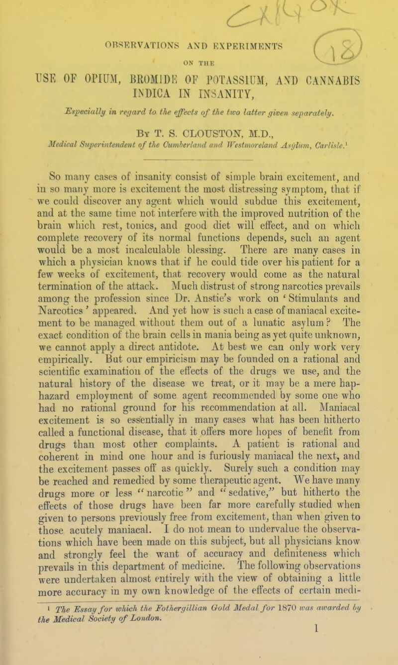 ORSERVATIONS AND EXPERIMENTS ON THK USE OF OPIUM, BROMIDK OF POTASSIUM, AND CANNABIS INDICA IN INSANITY, Especially in regard to the effects of the two latter given separately. By T. S. CLOUSTON, M.D., Medical Superintendent of the Cumberland and Westmoreland Asylum, Carlisle} So many cases of insanity consist of simple brain excitement, and in so many more is excitement the most distressing symptom, that if we could discover any agent which would subdue this excitement, and at the same time not interfere with the improved nutrition of the brain which rest, tonics, and good diet will effect, and on which complete recovery of its normal functions depends, such an agent would be a most incalculable blessing. There are many cases in which a physician knows that if he could tide over his patient for a few weeks of excitement, that recovery would come as the natural termination of the attack. Much distrust of strong narcotics prevails among the profession since Dr. Anstie's work on ' Stimulants and Narcotics ' appeared. And yet how is such a case of maniacal excite- ment to be managed without them out of a lunatic asylum ? The exact condition of the brain cells in mania being as yet quite unknown, we cannot apply a direct antidote. At best we can only work very empirically. But our empiricism may be founded on a rational and scientific examination of the effects of the drugs we use, and the natural history of the disease we treat, or it may be a mere hap- hazard employment of some agent recommended by some one who had no rational ground for his recommendation at all. Maniacal excitement is so essentially in many cases what has been hitherto called a functional disease, that it offers more hopes of benefit from drugs than most other complaints. A patient is rational and coherent in mind one hour and is furiously maniacal the next, and the excitement passes oft' as quickly. Surely such a condition may be reached and remedied by some therapeutic agent. We have many drugs more or less narcotic  and  sedative,^^ but hitherto the effects of those drugs have been far more carefully studied when given to persons previously free from excitement, than when given to those acutely maniacal. I do not mean to undervalue tlie observa- tions which have been made on this subject, but all physicians know and strongly feel the want of accuracy and definiteness which prevails in this department of medicine. The following observations were undertaken almost entirely with the view of obtaining a little more accuracy in my own knowledge of the efl'ects of certain medi- ' The Essay for which the Fothergillian Gold Medal for 1870 was awarded by the Medical Society of London.