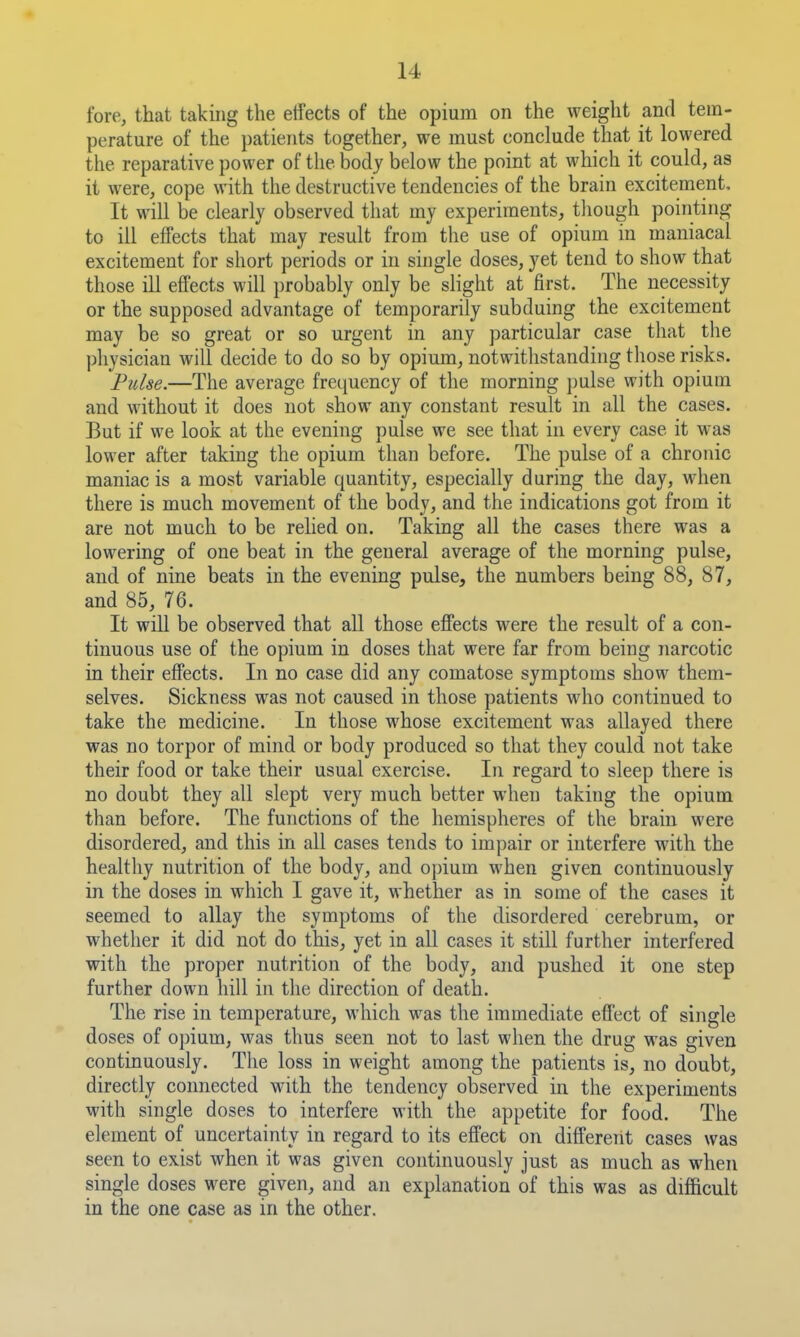 fore, that taking the etfects of the opium on the weight and tem- perature of the patients together, we must conclude that it lowered the reparative power of the body below the point at which it could, as it were, cope with the destructive tendencies of the brain excitement. It will be clearly observed that my experiments, tliough pointing to ill effects that may result from the use of opium in maniacal excitement for short periods or in single doses, yet tend to show that those ill effects will probably only be slight at first. The necessity or the supposed advantage of temporarily subduing the excitement may be so great or so urgent in any particular case that the physician will decide to do so by opium, notwithstanding those risks. Pulse.—The average frequency of the morning })ulse with opium and without it does not show any constant result in all the cases. But if we look at the evening pulse we see that in every case it was lower after taking the opium than before. The pulse of a chronic maniac is a most variable quantity, especially during the day, when there is much movement of the body, and the indications got from it are not much to be relied on. Taking all the cases there was a lowering of one beat in the general average of the morning pulse, and of nine beats in the evening pulse, the numbers being 88, 87, and 85, 76. It will be observed that all those efiects were the result of a con- tinuous use of the opium in doses that were far from being narcotic in their effects. In no case did any comatose symptoms show them- selves. Sickness was not caused in those patients who continued to take the medicine. In those whose excitement was allayed there was no torpor of mind or body produced so that they could not take their food or take their usual exercise. In regard to sleep there is no doubt they all slept very much better when taking the opium than before. The functions of the hemispheres of the brain were disordered, and this in all cases tends to impair or interfere with the healthy nutrition of the body, and opium when given continuously in the doses in which I gave it, whether as in some of the cases it seemed to allay the symptoms of the disordered cerebrum, or whether it did not do this, yet in all cases it still further interfered with the proper nutrition of the body, and pushed it one step further down hill in the direction of death. The rise in temperature, which was the immediate effect of single doses of opium, was thus seen not to last when the drug was given continuously. The loss in weight among the patients is, no doubt, directly connected with the tendency observed in the experiments with single doses to interfere with the appetite for food. The element of uncertainty in regard to its effect on different cases was seen to exist when it was given continuously just as much as when single doses were given, and an explanation of this was as difficult in the one case as in the other.