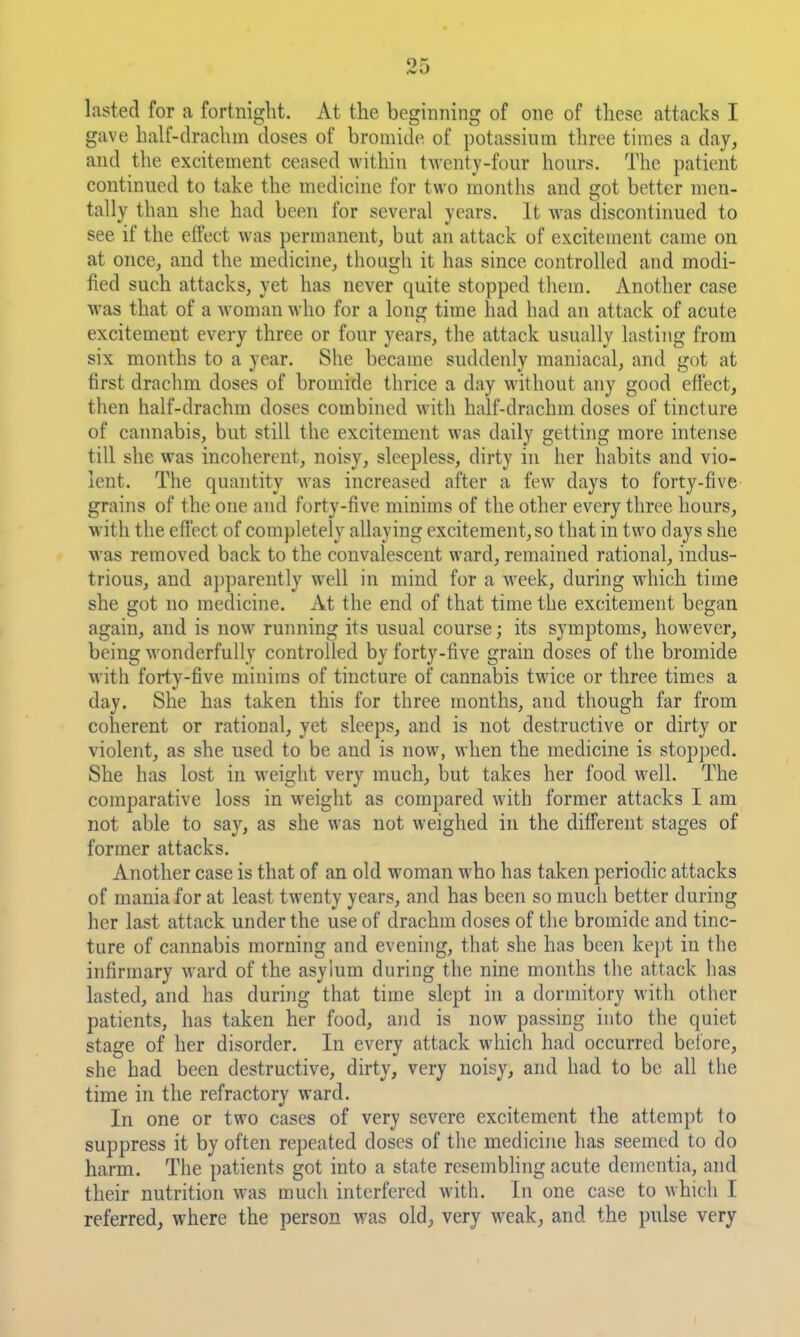 lasted for a fortnight. At the beginning of one of these attacks I gave half-drachm doses of bromide of potassium three times a day, and the excitement ceased within twenty-four hours. The patient continued to take the medicine for two months and got better men- tally than slie had been for several years. It was discontiimed to see if the effect was permanent, but an attack of excitement came on at once, and the medicine, though it has since controlled and modi- fied such attacks, yet has never quite stopped them. Another case was that of a woman who for a long time had had an attack of acute excitement every three or four years, the attack usually lasting from six months to a year. She became suddenly maniacal, and got at first drachm doses of bromide thrice a day without any good effect, then half-drachm doses combined with half-drachm doses of tincture of cannabis, but still the excitement was daily getting more intense till she was incoherent, noisy, sleepless, dirty in her habits and vio- lent. The quantity was increased after a few days to forty-five grains of the one and forty-five minims of the other every three hours, with the effect of completely allaying excitement, so that in two days she was removed back to the convalescent ward, remained rational, indus- trious, and apparently well in mind for a week, during which time she got no medicine. At the end of that time the excitement began again, and is now running its usual course; its symptoms, however, being wonderfully controlled by forty-five grain doses of the bromide with forty-five minims of tincture of cannabis twice or three times a day. She has taken this for three months, and though far from coherent or rational, yet sleeps, and is not destructive or dirty or violent, as she used to be and is now, when the medicine is stopped. She has lost in weight very much, but takes her food well. The comparative loss in weight as compared with former attacks I am not able to say, as she was not weighed in the different stages of former attacks. Another case is that of an old woman who has taken periodic attacks of mania for at least twenty years, and has been so much better during her last attack under the use of drachm doses of the bromide and tinc- ture of cannabis morning and evening, that she has been kej)t in the infirmary ward of the asylum during the nine months the attack has lasted, and has during that time slept in a dormitory with other patients, has taken her food, and is now passing into the quiet stage of her disorder. In every attack which had occurred before, she had been destructive, dirty, very noisy, and had to be all the time in the refractory ward. In one or two cases of very severe excitement the attempt to suppress it by often repeated doses of the medicine has seemed to do harm. The patients got into a state resembling acute dementia, and their nutrition was much interfered with. In one case to which I referred, where the person was old^ very weak, and the pulse very