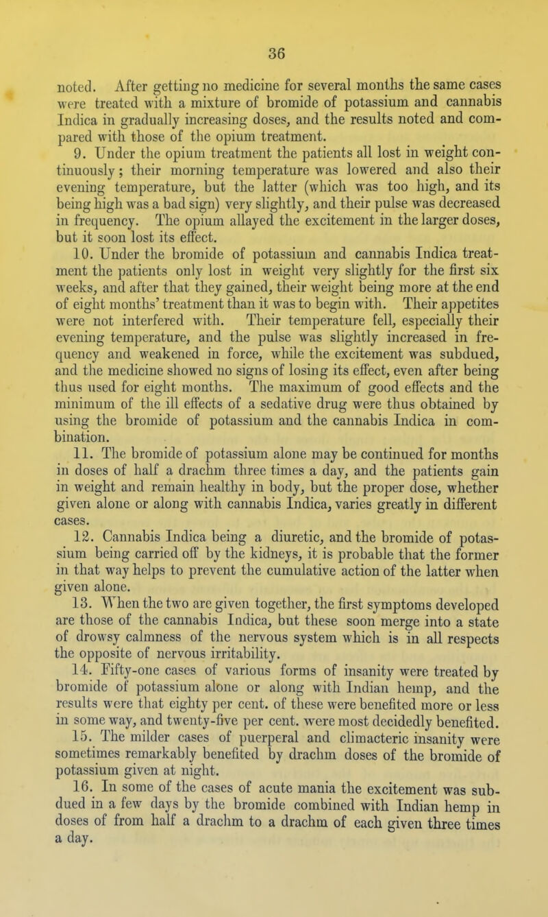 noted. After getting no medicine for several months the same cases were treated with a mixture of bromide of potassium and cannabis Indica in gradually increasing doses, and the results noted and com- pared with those of the opium treatment. 9. Under the opium treatment the patients all lost in weight con- tinuously ; their morning temperature was lowered and also their evening temperature, but the latter (which was too high, and its being high was a bad sign) very shghtly, and their pulse was decreased in frequency. The opium allayed the excitement in the larger doses, but it soon lost its efi'ect. 10. Under the bromide of potassium and cannabis Indica treat- ment the patients only lost in weight very slightly for the first six weeks, and after that they gained, their weight being more at the end of eight months' treatment than it was to begin with. Their appetites were not interfered with. Their temperature fell, especially their evening temperature, and the pulse was slightly increased in fre- quency and weakened in force, while the excitement was subdued, and tlie medicine showed no signs of losing its effect, even after being thus used for eight months. The maximum of good efi'ects and the minimum of the ill effects of a sedative drug were thus obtained by using the bromide of potassium and the cannabis Indica in com- bination. 11. The bromide of potassium alone may be continued for months in doses of half a drachm three times a day, and the patients gain in weight and remain healthy in body, but the proper dose, whether given alone or along with cannabis Indica, varies greatly in different cases. 12. Cannabis Indica being a diuretic, and the bromide of potas- sium being carried off by the kidneys, it is probable that the former in that way helps to prevent the cumulative action of the latter when given alone. 13. When the two are given together, the first symptoms developed are those of the cannabis Indica, but these soon merge into a state of drowsy calmness of the nervous system which is in all respects the opposite of nervous irritability. 14. Fifty-one cases of various forms of insanity were treated by bromide of potassium alone or along with Indian hemp, and the results were that eighty per cent, of these were benefited more or less in some way, and twenty-five per cent, were most decidedly benefited. 15. The milder cases of puerperal and climacteric insanity were sometimes remarkably benefited by drachm doses of the bromide of potassium given at night. 16. In some of the cases of acute mania the excitement was sub- dued in a few days by the bromide combined with Indian hemp in doses of from half a drachm to a drachm of each given three times a day.