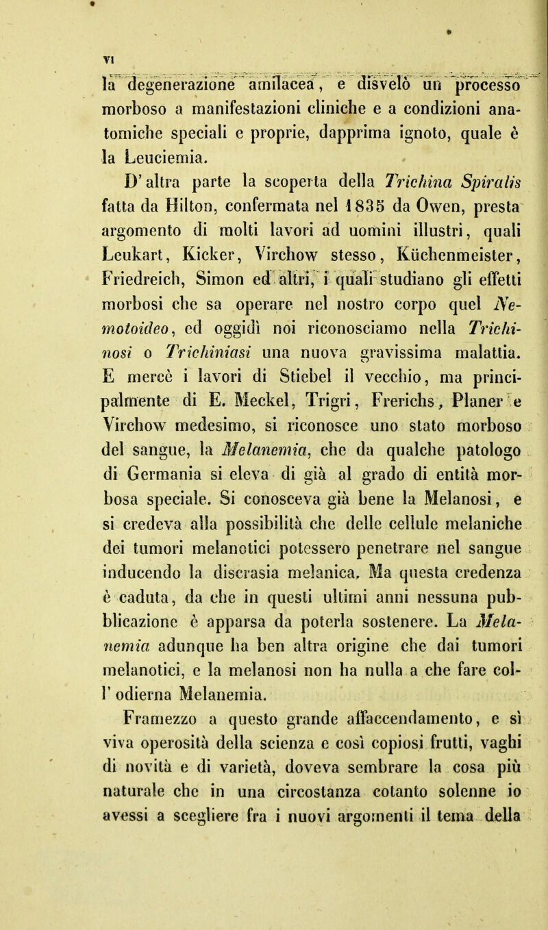 TI la degèrierazioné amilacea, e disvelò un jpfbcesso morboso a manifestazioni cliniche e a condizioni ana- tomiche speciali e proprie, dapprima ignoto, quale è la Leuciemia. D'altra parte la scoperta della Trichina Spiralis fatta da Hilton, confermata nel 1835 da Owen, presta argomento di molti lavori ad uomini illustri, quali Leukart, Kicker, Virchow stesso, Kiichenmeister, Friedreich, Simon ed altri, i quaìi studiano gli effetti morbosi che sa operare nel nostro corpo quel Ne- motoideo, ed oggidì noi riconosciamo nella Trichi- nosi 0 Trichiniasi una nuova gravissima malattia. E mercè i lavori di Stiebel il vecchio, ma princi- palmente di E. Meckel, Trigri, Frerichs , Planer e Virchow medesimo, si riconosce uno stato morboso del sangue, la Melanemia, che da qualche patologo di Germania si eleva di già al grado di entità mor- bosa speciale. Si conosceva già bene la Melanosi, e si credeva alla possibilità che delle cellule melaniche dei tumori melanotici potessero penetrare nel sangue inducendo la discrasia melanica. Ma questa credenza è caduta, da che in questi ultimi anni nessuna pub- bhcazione è apparsa da poterla sostenere. La Mela- nemici adunque ha ben altra origine che dai tumori melanotici, e la melanosi non ha nulla a che fare col- r odierna Melanemia. Framezzo a questo grande affaccendamento, e si viva operosità della scienza e così copiosi frutti, vaghi di novità e di varietà, doveva sembrare la cosa più naturale che in una circostanza cotanto solenne io avessi a sceghere fra i nuovi argomenti il tema della