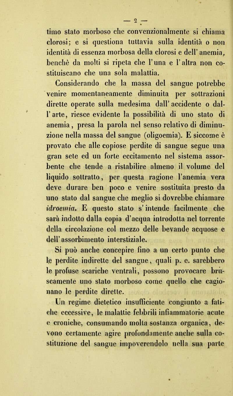 timo stato morboso che convenzionalmente si chiama clorosi; e si questiona tuttavia sulla identità o non identità di essenza morbosa della clorosi e dell' anemia, benché da molti si ripeta che l'una e l'altra non co- stituiscano che una sola malattia. Considerando che la massa del sangue potrebbe venire momentaneamente diminuita per sottrazioni dirette operate sulla medesima dall' accidente o dal- l'arte, riesce evidente la possibilità di uno stato di anemia, presa la parola nel senso relativo di diminu- zione nella massa del sangue (oligoemia). E siccome è provato che alle copiose perdite di sangue segue una gran sete ed un forte eccitamento nel sistema assor- bente che tende a ristabilire almeno il volume del liquido sottratto, per questa ragione l'anemia vera deve durare ben poco e venire sostituita presto da uno stato dal sangue che meglio si dovrebbe chiamare idroemia, E questo stato s'intende facilmente che sarà indotto dalla copia d'acqua introdotta nel torrente della circolazione col mezzo delle bevande acquose e dell' assorbimento interstiziale. Si può anche concepire fino a un certo punto che le perdite indirette del sangue, quali p. e. sarebbero le profuse scariche ventrali, possono provocare bru- scamente uno stato morboso come quello che cagio- nano le perdite dirette. Un regime dietetico insufficiente congiunto a fati- che eccessive, le malattie febbrili infiammatorie acute e croniche, consumando molta sostanza organica, de- vono certamente agire profondamente anche sulla co- stituzione del sangue impoverendolo nella sua parte