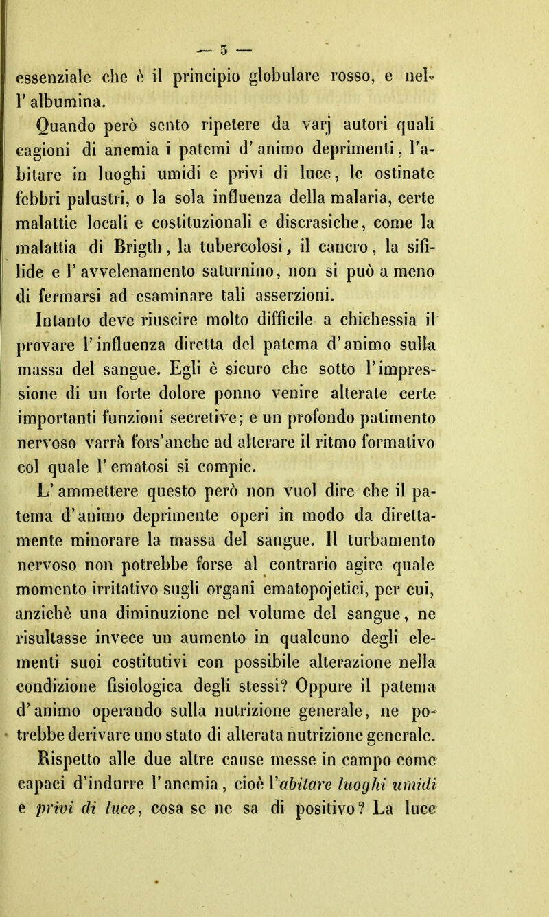 ^ 5 — essenziale che ò il principio globulare rosso, e nel- r albumina. Quando però sento ripetere da varj autori quali cagioni di anemia i patemi d' animo deprimenti, l'a- bitare in luoghi umidi e privi di luce, le ostinate febbri palustri, o la sola influenza della malaria, certe malattie locali e costituzionali e discrasiche, come la malattia di Brigth, la tubercolosi, il cancro, la sifi- lide e l'avvelenamento saturnino, non si può a meno di fermarsi ad esaminare tah asserzioni. Intanto deve riuscire molto difficile a chichessia il provare l'influenza diretta del patema d'animo sulla massa del sangue. Egli è sicuro che sotto l'impres- sione di un forte dolore ponno venire alterate certe importanti funzioni secretive; e un profondo patimento nervoso varrà fors'anche ad alterare il ritmo formativo col quale V ematosi si compie. L' ammettere questo però non vuol dire che il pa- tema d'animo deprimente operi in modo da diretta- mente minorare la massa del sangue. 11 turbamento nervoso non potrebbe forse ài contrario agire quale momento irritativo sugli organi ematopojetici, per cui, anziché una diminuzione nel volume del sangue, ne risultasse invece un aumento in qualcuno degli ele- menti suoi costitutivi con possibile alterazione nella condizione fisiologica degli stessi? Oppure il patema d'animo operando sulla nutrizione generale, ne po- trebbe derivare uno stato di alterata nutrizione generale. Rispetto alle due altre cause messe in campo come capaci d'indurre l'anemia, cioè Vabitare luoghi umidi e privi di luce, cosa se ne sa di positivo? La luce