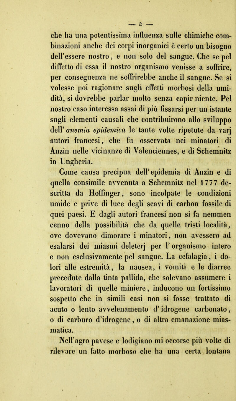 che ha una potentissima influenza sulle chimiche com- binazioni anche dei corpi inorganici è certo un bisogno dell'essere nostro, e non solo del sangue. Che se pel difl'etto di essa il nostro organismo venisse a soffrire, per conseguenza ne sofi'rirebbe anche il sangue. Se si volesse poi ragionare sugli effetti morbosi della umi- dità, si dovrebbe parlar molto senza capir niente. Pel nostro caso interessa assai di piìi fissarsi per un istante sugli elementi causali che contribuirono allo sviluppo delV anemia epidemica le tante volte ripetute da varj •autori francesi, che fu osservata nei minatori di Anzin nelle vicinanze di Valenciennes, e di Schemnitz in Ungheria. Come causa precipua dell'epidemia di Anzin e di quella consimile avvenuta a Schemnitz nel 1777 de- scritta da Hoffinger, sono incolpate le condizioni umide e prive di luce degli scavi di carbon fossile di quei paesi. E dagli autori francesi non si fa nemmen cenno della possibilità che da quelle tristi località, ove dovevano dimorare i minatori, non avessero ad esalarsi dei miasmi deleterj per l'organismo intero e non esclusivamente pel sangue. La cefalagia, i do- lori alle estremità, la nausea, i vomiti e le diarree precedute dalla tintia pallida, che solevano assumere i lavoratori di quelle miniere, inducono un fortissimo sospetto che in simili casi non si fosse trattato di acuto 0 lento avvelenamento d'idrogeno carbonaio, o di carburo d'idrogene, o di altra emanazione mias- matica. Nell'agro pavese e lodigiano mi occorse più volte di rilevare un fatto morboso che ha una certa lontana