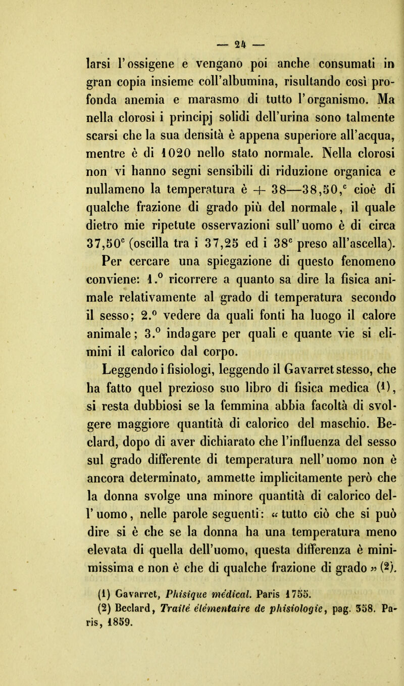 larsi l'ossigene e vengano poi anche consumati in gran copia insieme coll'albumina, risultando così pro- fonda anemia e marasmo di tutto l'organismo. Ma nella clorosi i principj solidi dell'urina sono talmente scarsi che la sua densità è appena superiore all'acqua, mentre è di 1020 nello stato normale. Nella clorosi non vi hanno segni sensibili di riduzione organica e nullameno la temperatura è -f- 38—38,50,^ cioè di qualche frazione di grado piìi del normale, il quale dietro mie ripetute osservazioni sull'uomo è di circa 37,50' (oscilla tra i 37,25 ed i 38 preso all'ascella). Per cercare una spiegazione di questo fenomeno conviene: 1.^ ricorrere a quanto sa dire la fisica ani- male relativamente al grado di temperatura secondo il sesso; 2.^ vedere da quali fonti ha luogo il calore animale; 3.° indagare per quah e quante vie si eli- mini il calorico dal corpo. Leggendo i fisiologi, leggendo il Gavarret stesso, che ha fatto quel prezioso suo libro di fisica medica (0, si resta dubbiosi se la femmina abbia facoltà di svol- gere maggiore quantità di calorico del maschio. Be- clard, dopo di aver dichiarato che l'influenza del sesso sul grado differente di temperatura nell'uomo non è ancora determinato, ammette implicitamente però che la donna svolge una minore quantità di calorico del- l' uomo, nelle parole seguenti : « tutto ciò che si può dire si è che se la donna ha una temperatura meno elevata di quella dell'uomo, questa differenza è mini- missima e non è che di qualche frazione di grado « (2), (1) Gavarret, Phisique medicai. Paris 1755. (2) Beclard, Traile élémentaire de phisiologie, pag. 358. Pa- ris, 1859.